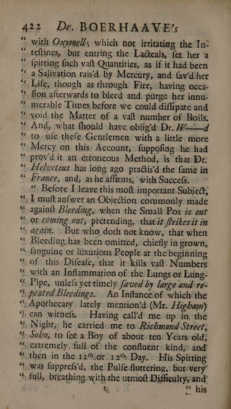 » \ 422 Dr. BOERHAAVE’s “with Oxymell, which not ifritating the In- oo teftines, but entring the LaGeals, fer. her a  {pitting {ach vaft Quantities, as if it had been “¢ a Salivation raid, by Mercury, and. fav’d her ““ Life, though as through Fire, having acca: “* fion afterwards to bleed and: purge her innu- “ merable Limes before we could diflipate and void the Matter of a valt number of /Boils. “© And, what fhonld have oblig'd Dr. Hd “to ufe thefe Gentlemen with a little more “« Mercy on this: Account, {uppofing he: had “-provd it an érfoneous Method, is that Dr. “ Helvetius has long ago pra@tis’d the fame in “ France, and; ashe affirms, with Succefs. “. Before I leave this moft important Subjed, » I muft anfwer an Obje@tion commonly. made “ againtt Bleeding, when the Small Pox zs. out “Or coming out, pictending, that it /xikes it in “ again. But who doth not know, that when Biceding has been omitted, chiefly in grown, fanguine or luxurious People at the be rinning “of this Difeafe, that it kills vaft. Numbers “with an Inflammation of the Lungs or Lting- ‘ Pipe, unlefs yet timely faved by large and re- “‘, peated Bleedings. An Inftance.of which the “; Apothecary lately mention’d: (Mr. Higham) ‘ican witnefs. Having call’d’ me wp in, the “ Night, he carried: me to. Richmond. Street, “Soho; to fee. a Boy of about: ten: Years: old; “extremely full, of the confluent: kinds: and’ “then in the rior! 12 Day. His. Spitting “twas fupprefs'd, the Pulfefluteering, but:very’ “: fall, breathing with the urmoft rs | 2 ence aie €¢ ec €¢ a4