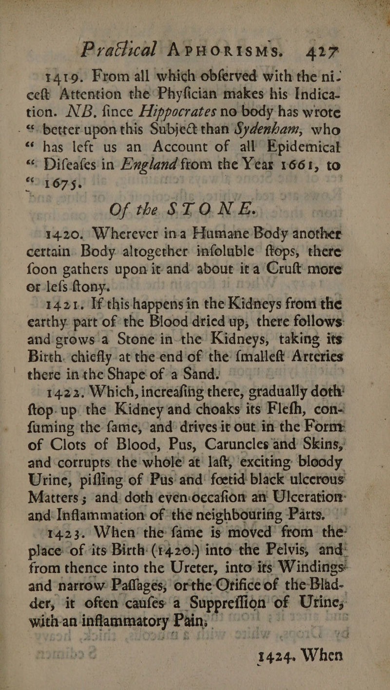 1419. From all which obferved with the ni- eet Attention the Phyfician makes his Indica- tion. NB, fince Hippocrates no body has wrote . € better upon this Subje@ than Sydenham, who “has left us an Account of all’ Epidemicat &lt; Difeafes in heen fiom the Year 1661, to “* 1675. Of the SLO.N E. 1420. Wherever ina Humane Body another certain. Body. altogether infoluble ftops, there foon gathers upon it and about ita Cruft: more or -lefs -ftony. 1421. Ifthis happens in the Kidneys from the earthy. part of the Blood dried up, there follows: and grows a Stone in-the Kidneys, taking its Birth. chiefly at the end ‘of the: {malleft Arteries there inthe Shape of a Sand. {top-up the Kidney and choaks its Flefh, con- fuming the fame, and’ drives it out in the Fornt of Clots of Blood, Pus, Caruncles‘and Skins,’ and corrupts the whole’ at Jaft, ‘exciting: bloody Urine, pifling of Pus’ and: foetid- black ulcerous Matters; and doth evenoecafion an Ulceration: and: Inflammation: of ‘the neighbouring Parts, 1423. When’ the fame is moved from the’ place of ‘its Birth: (14.20. into the Pelvis, and: from thence into the Ureter, into its Windings and narrow Paflages; orthe- Orifice of the Blad- der, it often caufes a Suppreffion of Urine;: with-an oe herrea Pain: | 1424. When