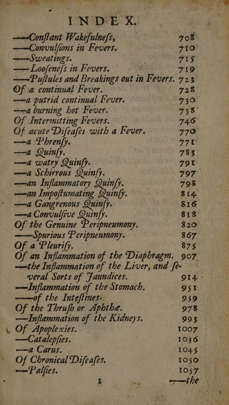 TS he tS) sl INAS INDEX ? ———Conflant Wakefulnefs, 708 ——Convulfions in Fevers. 710 ——Sweatings. | ae wee) _ ——Loofene/s in Fevers. 719 =———Puftules and Breakings out in Fevers. 723 Of a continual Fever. | 728 ——a putrid continual Fever. : 730 ——a burning hot Fever. 738 Of LIntermitting Fevers. 74.6 Of acute Difeafes with a Fever. 770 _ -—&amp;@ Phrenfy. | 770 —a Quinfy. She 783 —a watry Quinfy. 79 ——4 Schirrous Quinfy. 797 —&lt;an Inflammatory Quinfy. 798 —&lt;an Impoftumating Quinfy. be SI4. —a Gangrenous Quinfy. 816 —4a Convulfive Quinfy. 813° Of the Genuine Peripneumony. 820 =——Spurious Peripneumony. — 867 Of a Pleurify. — 875 Of an Inflammation of the Diaphragm. 907, ——the Inflammation of the Liver, and few veral Sorts of faundices. : O14 : — Inflammation of the Stomach. OST. ——of the Intefiines. — __ : 959 Of the Thrufo or Aphthe. 978 _ —ILnflammation of the Kidneys. 993 _ Of Apoplexies. : | | 1007 —Catalepfies. 1036. ma Carus. . 104 § Of Chronical Difeafes. TO§Q),) Das —Palfies. ) ON OST Bs I ns rary ae
