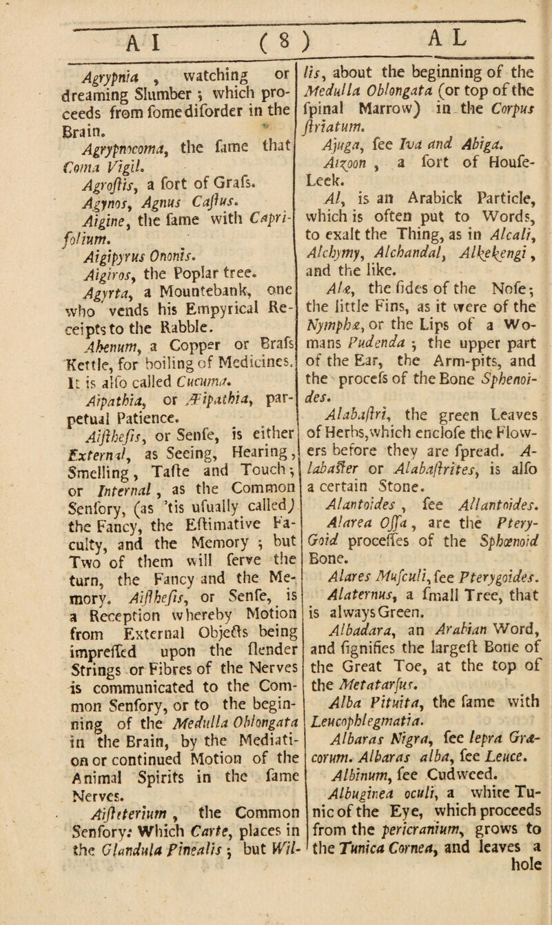 AJ_( Agrypnia , watching or dreaming Slumber \ which pro¬ ceeds from fomediforder in the Brain* Agrypmcoma, the fame that Coma Vigil. Agroftis, a fort of Grafs. Agynos, Agnus Caftus. Aigirte, the fame with Capri- foliunt. Aigipyrus Ononis. Aigirosy the Poplar tree. Agyrta, a Mountebank, one who vends his Empyrical Re¬ ceipts to the Rabble. Ahenum, a Copper or Brafs Kettle, for boiling of Medicines. It is alfo called Cucuma. Aipatbia, or /Fipathia, par- petual Patience. Aifthefis, or Senfe, is either External, as Seeing, Hearing Smelling, Taffe and Touch or Internal, as the Common Senfory, (as ’tis ufually^ called) the Fancy, the Eftimative Fa¬ culty, and the Memory ; but Two of them will ferve the turn, the Fancy and the Me¬ mory. Aifthefis, or Senfe, is a Reception whereby Motion from External Objefts being impreffcd upon the (lender Strings or Fibres of the Nerves is communicated to the Com¬ mon Senfory, or to the begin¬ ning of the Medulla Oblongata in the Brain, by the Mediati¬ on or continued Motion of the Animal Spirits in the fame Nerves. Aiftttemrn, the Common Senfory: Which Carte, places in the Glandula pinealis *, but Wil¬ lis ^ about the beginning of the Medulla Oblongata (or top of the fpinal Marrow) in the Corpus ftriatum. Ajuga, fee Iva and Abiga. Aixoon , a fort of Houfe- Leek. Aly is an Arabick Particle, which is often put to Words, to exalt the Thing, as in Alcali, Alchymy, Alchandal} AUyeftengi, and the like. AUy the Tides of the Nofe*, the little Fins, as it were of the Nymph&y or the Lips of a Wo¬ mans Pudenda ^ the upper part of the Ear, the Arm-pits, and the procefs of the Bone Sphenoi- des. Alabaftrty the green Leaves of Herbs,which enclofe the Flow¬ ers before they are fpread. A- labaffer or Alabaftritesy is alfo a certain Stone. Alantoides , fee Allantoides. A!area Ojja , are the Ptery- Goid procefles of the Sphoenoid Bone. Alares Mufculiy fee Pterygoides. AlaternuSy a frnall Tree, that is always Green. Albadaray an Arabian Word, and fignifies the largefl Bone of the Great Toe, at the top of the Metatar jus. Alba Pituita, the fame with Leucnphlegmatia. Albaras Nigra, fee lepra Grd- corum. Albaras alba, fee Leuce. Albinum, fee Cudweed. Albuginea oculi, a white Tu¬ nic of the Eye, which proceeds from the pericranium, grows to the Tunica Cornea, and leaves a hole