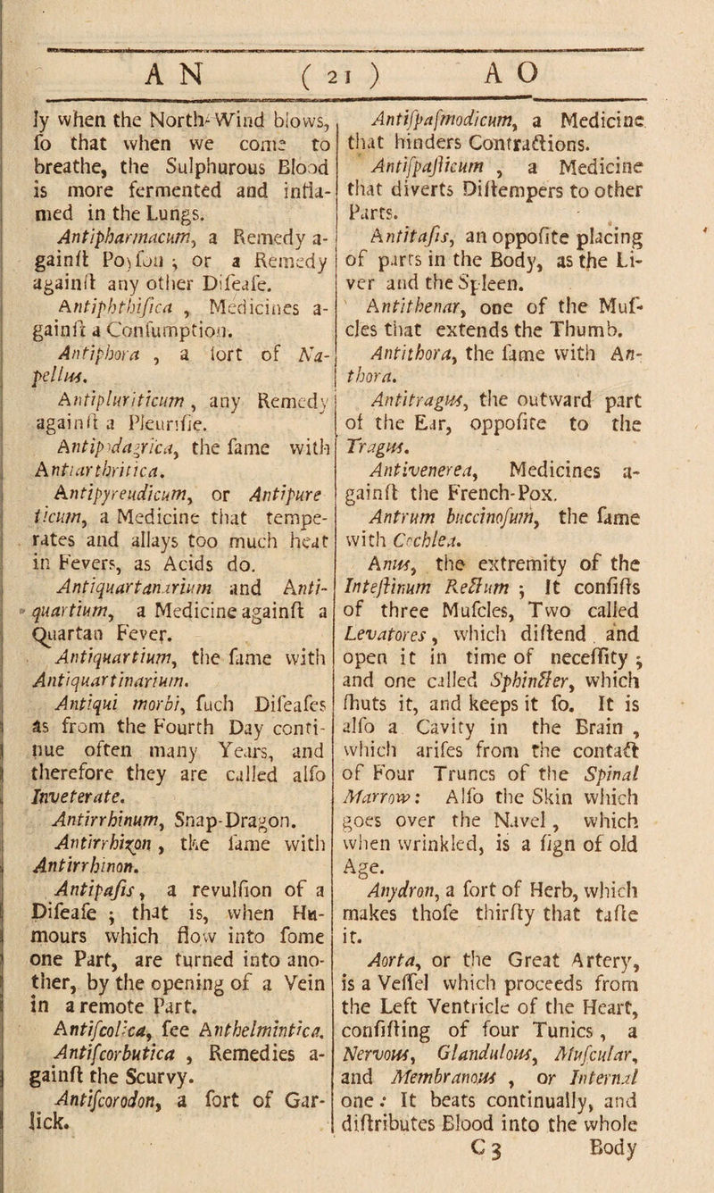 ly when the North-Wind blows, fo that when we come to breathe, the Sulphurous Blood is more fermented and infla¬ med in the Lungs. Antipharmacum, a Remedy a- gainrt Pojfon j or a Remedy againft any other Difeafe. Antjphthifica , Medicines a- gainii a Coniumption. Aritiphora , a tort of AV pellus. Antipluriticum, any Remedy again(1 a PJeurifie. Antipodagri'ca, the fame with Antiarthritica. Antipyreudicum, or Antipure ticum, a Medicine that tempe- rates and allays too much heat in Fevers, as Acids do. Antiquartaiurium and An/j- quartium, a Medicine againfl a Quartan Fever. Antiquartium, the fame with Anti quart in ar turn. Antiqui morbi, fuch Difeafes as from the Fourth Day conti¬ nue often many Years, and therefore they are called alfo Inveterate. Antirrhinum, Snap-Dragon. Antirrhixpn, the fame with Antirrhinon. Antipafis, a revulfion of a Difeafe j that is, when Hu¬ mours which flow into fome one Part, are turned into ano¬ ther, by the opening of a Vein in a remote Part. A ntifcolica, fee Anthelmintic a. Antifcorbutica , Remedies a- gainft the Scurvy. Antifcorodon, a fort of Gar- lick. Antifpa[modicum, a Medicine that hinders Contractions. AntifpajYtcum , a Medicine that diverts Diltempers to other Parts. Antitafis, an oppofite placing of parts in the Body, as the Li¬ ver and the Spleen. Antithenar, one of the Muf- cles that extends the Thumb. Antithora, the fame with An- thora. Anti tragus, the outward part of the Ear, oppofite to the Tragus. Antivenerea, Medicines a- gainfl the French-Pox. Antrum buccinofuin, the fame with Cochlea. Anna, the extremity of the Inteflinum Return ; It confifls of three Mufcles, Two called Levatores, which diftend and open it in time of neceffity ; and one called Sphinffer, which (huts it, and keeps it fo. It is alfo a Cavity in the Brain , which arifes from the contact of Four Truncs of the Spinal Marrow: Alfo the Skin which goes over the Navel, which when wrinkled, is a fign of old Age. Any dr on, a fort of Herb, which makes thofe thirfty that tafle it. Aorta, or the Great Artery, is a VelTel which proceeds from the Left Ventricle of the Heart, corififling of four Tunics, a Nervous, Glandulous, Mufcular, and Membranous , or Internal one .• It beats continually, and diftributes Blood into the whole C 3 Body