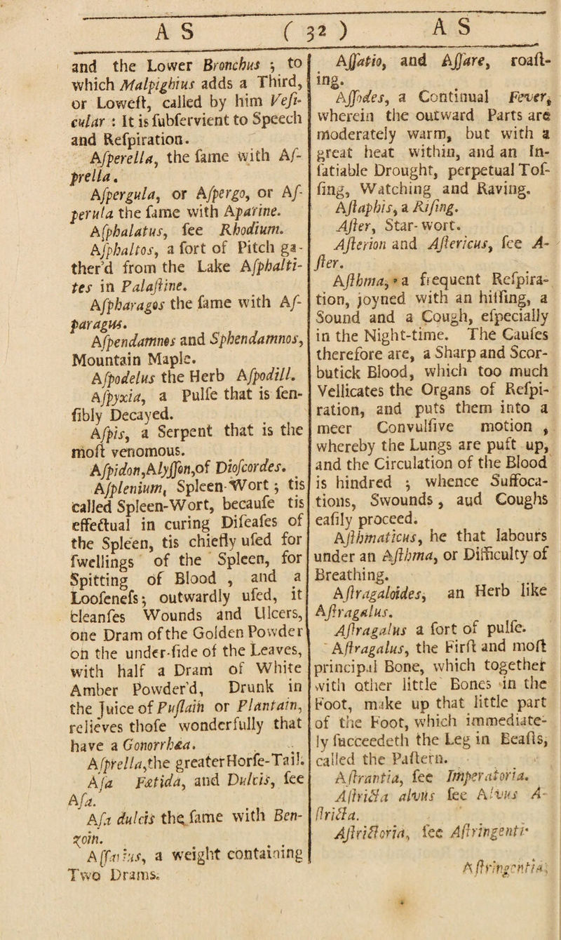 and the Lower Bronchus to which Malpigbius adds a Third, or Loweft, called by him Veft- cular : It is fubfervient to Speech and Refpiration. Afperelia, the fame with Af- prella . A[pergula, or A/per go, or Aft peruta the fame with Aparine. Afphalatus, fee Rhodium. Afphaltos, a fort of Pitch ga¬ ther’d from the Lake Afphalti- tes in Palaftine. Afpharagos the fame with Aft paragm. Afpendamms and Sphendamnos, Mountain Maple. Afpodelus the Herb AfpodilL Afpyxia, a Pulfe that is fen- fibly Decayed. a Serpent that is the moft venomous. Afpidon,AlyjJon,of Viofcordes. Ajplemum, Spleen-Wort; tis Called Spleen-Wort, becaufe tis effectual in curing Difeafes of the Spleen, tis chiefly ufed for fwellings of the Spleen, for Spitting of Blood , and a Loofenefs^ outwardly ufed, it cleanfes Wounds and Ulcers, one Dram of the Golden Powder on the under-ttde of the Leaves, with half a Dram of White Amber Powder’d, Drunk in the juice of Puflaih or Plantain, relieves thofe wonderfully that have a Gonorrh£a. A fprella,the greater Horfe-Ta i!. A 'fa F&tida, and Dulcis, fee Afa. Afa dulcis the fame with Ben¬ zoin. A[faihs, a weight containing Two Drams. Ajjdtio, and Aftdre, roafl- ing. Ajfodes, a Continual Fever, wherein the outward Parts are moderately warm, but with a great heat within, and an In- fatiable Drought, perpetual Tof- flag, Watching and Raving. Aft aphis, a Rifing. After, Star-wort. Afterion and Aft ericas, fee A- fter. Afthma,** frequent Refpira- tion, joyned with an hilling, a Sound and a Cough, efpecialjy in the Night-time. The Caufes therefore are, a Sharp and Scor- butick Blood, which too much Vellicates the Organs of Refpi- ration, and puts them into a meer Convulfive motion , whereby the Lungs are puft up, and the Circulation of the Blood is hindred •, whence Suffoca¬ tions, Swounds, aud Coughs eafily proceed. Afthmaticus, he that labours under an Afthma, or Difficulty of Breathing. Aftragaloides, an Herb like Afiragalus. Aftragalus a fort of pulfe. Afiragalus, the Firtt and mod principal Bone, which together with other little Bones in the foot, mike up that little part of the Foot, which immediate¬ ly fucceedeth the Leg in Beads, called the Pattern. Aftrnntia, fee Tmperatoria. Adrift a alms fee Aims A- drift a. Aft rift or ia, fee Afiringenti- A f\y'iv.gentia\