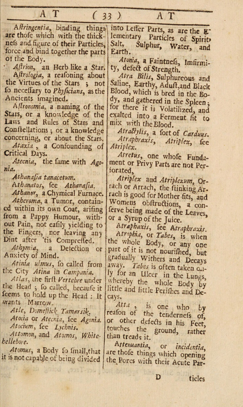 A(Iringentia, binding things^ are thofe which with the thick- nefs and figure of their Particles, force and bind together the parts of the Body. • Aftrion, an Herb like a Star. Aflrologia, a reafoning about the Virtues of the Stars ; not fo neceffary to Phyficians, as the Ancients imagined. Aflronomia, a naming of the Stars, or a knowledge of the Laws and Rules of Stars and Conflellations •, or a knowledge concerning, or about the Stars. Ataxia , a Confounding of Critical Days. Atecnia, the fame with Ago- nia. Athanafia tanacetum. Athanatos, fee Athanafia. Athanor, a Chymical Furnace. Atheroma, a Tumor, contain¬ ed within its own Coat, arifing from a Pappy Humour, with¬ out Pain, not eafily yielding to the Fingers, nor leaving any Dint after ’tis Compreffed. Athymia, a Defection or Anxiety of Mind. Atlnia almas, fo called from the City Atina in Campania. Atlas, the firfl Pertebre under tne Head , fo called, becaufe it feems to hold up the Head : It wants Marrow, Atle, Domefticli Tamar si f. Atocia or Atecnia, fee Agonia. Atocium, fee Lychnis. Attomon, and Atomos, White- hellebore. Atomies, a Body fo fmall,that it is not capable of being divided into heifer Parts, as are the E lenientary Particles of Spirit. Salt, Sulphur, Water, and Earth. Atonia, a Faintnefs, Imffrmi- ty, defedt of Strength. Atra Bills, Sulphureous and Saline, Earthy, Adufi,and Black Blood, which is bred in the Bo¬ dy, and gathered in the Spleen • for there it is Volatilized, and exalted into a Ferment fit to mix with the Blood. Atrallylis, a fort of Cardans. Atraphraxis, Atriplex, fee Atnplex. Atretus, one whofe Funda¬ ment or Privy Parts are not Per¬ forated, Atriplex aud Atriplexam., Or- rach or Arrach, the /linking Ar* rach is good for Mother-fits, and Womens obftruftions, a con- ferve being made of the Leaves or a Syrup of the Juice. A traphaxis, fee Atraphraxis. Atrophia, or Tabes, is when the whole Body, or any one part of it is not nourifhed, but gradually Withers and Decays away. Tabes is often taken ly for an Ulcer in the Lungs, whereby the whole Body by httle and little Perifiies and De¬ cays, Atta , is one who by realon of the tendernefs of or other defers in his Feet* touches the ground, rather than treads it. Attemiantia, or incident!a, are thofe things which opening the Pores with their Acute Par- D tides