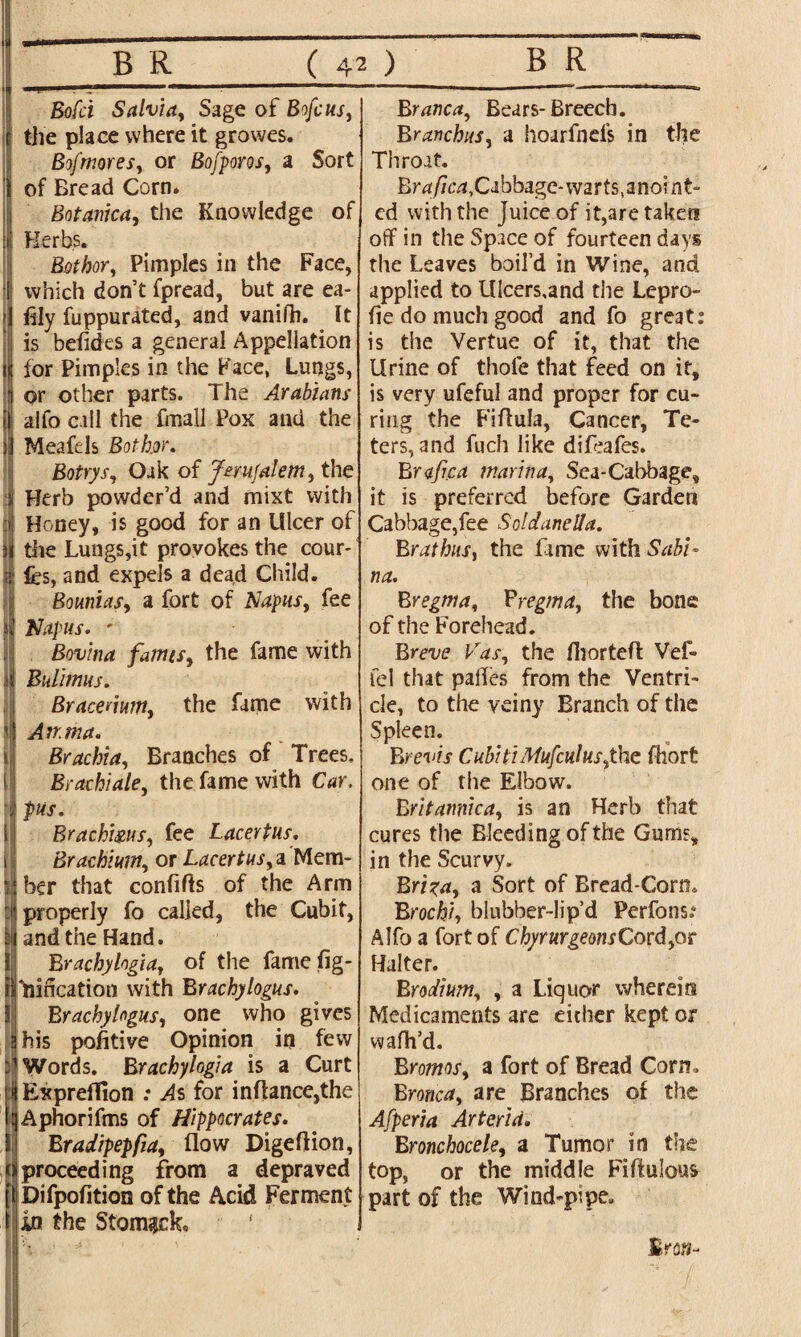B R ( 42 ) ■i . ■?'1 ■ 1 ■ ” Bofci Salvia, Sage of Brfcus, t the place where it growes. Bofnioresy or Bofporosy a Sort \ of Bread Corn. Botanica, the Knowledge of is' Herbs. Bothor, Pimples in the Face, 1 which don’t fpread, but are ea- •] illy fuppurated, and vanifh. It ; is betides a general Appellation n tor Pimples in the Face, Lungs, i or other parts. The Arabians il; alfo call the fmall Pox and the I Meafels Bothor. Botrys, Oak of Jerusalem, the Herb powder’d and mixt with ri Honey, is good for an Ulcer of 31 the Lungs,it provokes the cour- jif fcs, and expels a dead Child. Bounias, a fort of Napus, fee Napus. ' Bovina fames, the fame with Bulimus. Bracenum, the fame with An.ma. Brachia, Branches of Trees. Brachiale, the fame with Brachims, fee Lacertus. Brachium, or Lacertus,a Mem- ij ber that confifts of the Arm i| properly fo called, the Cubit, bi and the Hand. Brachylogia, of the fame fig- tlliiffcation with Brachylogus. Brachylogusy one who gives i his pofitive Opinion in few Words. B r achy log} a is a Curt Expreflion .* As for inflance,the IAphorifms of Hippocrates. Bradipepfiay flow Digeftion, proceeding from a depraved i Difpofition of the Acid Ferment in the Stomach, K ■ *! ' ■' I B R Branca, Bears-Breech. Branchus, a hoarfnefs in the Throat. Brafica, Cabbage- warts, anoint¬ ed with the Juice of it,are taken off in the Space of fourteen days the Leaves boil’d in Wine, and applied to lllcers.and the Lepro- fie do much good and fo great: is the Vertue of it, that the Urine of thole that feed on it, is very ufeful and proper for cu¬ ring the Fiflula, Cancer, Te- ters, and fuch like difeafes. Brafica marina, Sea-Cabbage, it is preferred before Garden Cabbage,fee Soldanella. BrathiiSy the Lime with Sabi¬ na. Bregma, Bregma, the bone of the Forehead. Breve Vas, the Ihorteft Vef- fel that palfes from the Ventri¬ cle, to the veiny Branch of the Spleen. Brevis CubitiMufcul us,the fhort one of the Elbow. Britannic ay is an Herb that cures the Bleeding of the Gums, in the Scurvy. Brizay a Sort of Bread-Corn. Brochiy blubber-lip’d Perfons.* Alfo a fort of ChyrurgeonsCord,or Halter. Brodium, , a Liquor wherein Medicaments are either kept or wafh’d. Brornos, a fort of Bread Corn. Bronca, are Branches of the Afperia Arterid. Bronchoceley a Tumor in the top, or the middle Fiftulous part of the Wind-pipe.