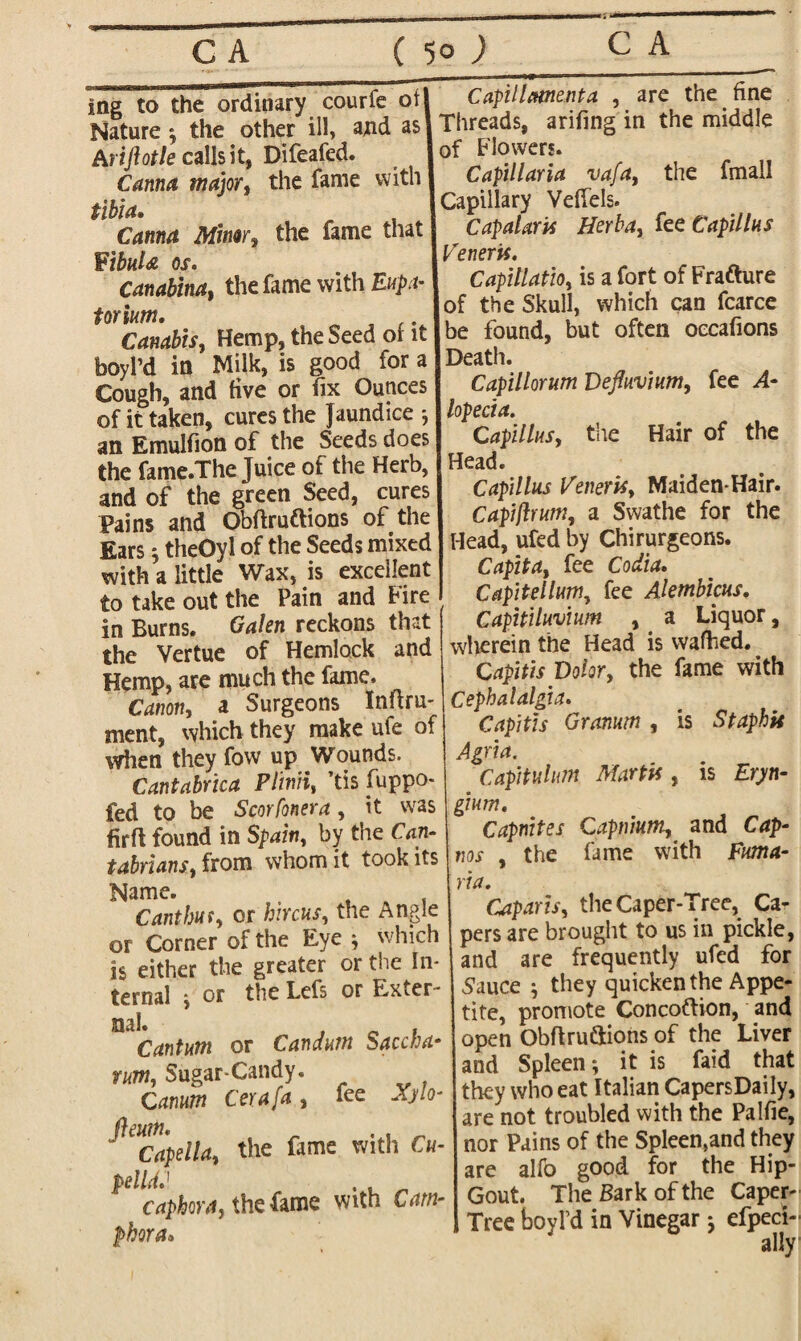 ing to the ordinary courfe of Nature ^ the other ill, and as Ariftotle calls it, Difeafed. Canna major, the fame with tibia. Canna Minor, the fame that FibuU os. Canabina, the fame with Eupa- torium. ,. Canabis, Hemp, the Seed of it boyl’d in Milk, is good for a Cough, and five or fix Ounces of it taken, cures the Jaundice •, an Emulfion of the Seeds does the fame.The Juice of the Herb, and of the green Seed, cures Pains and Obftruftions of the Ears 5 theOyl of the Seeds mixed with a little Wax, is excellent to take out the Pain and fire in Burns. Galen reckons that the Vertue of Hemlock and Hemp, are much the fame. Canon, a Surgeons Inftru- ment, which they make ufe of when they fovv up Wounds. Cantabrica Plinii, ’tis fiippo- fed to be S cor [oner a , it was firft found in Spain, by the Can- tabrians, from whom it took its Cant bus, or hircus, the Angle or Corner of the Eye * which is either the greater or the In¬ ternal \ or the Lefs or Exter- Cantum or Candum Saccha• rum, Sugar-Candy. Camrn Cerafa, fee Xylo- fleum. _ . , _ Capeila, the fame with Cu- pelldJ . caphoray the fame with Cam¬ phora* Capillmenta , are the fine Threads, arifing in the middle of Flowers. Capillaria vafa, the fmall Capillary VefTels. Cap alar is Herb a, fee Cap'll Ihs Veneris. Capillatio, is a fort of Frafture of the Skull, which can fcarce be found, but often occafions Death. Capillorum Defluvium, fee A- lopecia. Caplins, the Hair of the Head. Capillus Veneris, Maiden-Hair. Capiftruttiy a Swathe for the Head, ufed by Chirurgeons. Capita, fee Codia. CapitellnWy fee Alembicus. Capitilnvium , a Liquor, wherein the Head is walked. Capitis Dolor, the fame with Cephalalgia. Capitis Granum , is Staphis Agria. Captulum Martis, is Eryn- gntm. Capnites Capnium, and Cap- the fame with Fma- nos via. Cap axis, the Caper-Tree, Ca¬ pers are brought to us in pickle, and are frequently ufed for .Sauce * they quicken the Appe¬ tite, promote Concoftion, and open Obftru&ions of the Liver and Spleen; it is faid that they who eat Italian CapersDaily, are not troubled with the Palfie, nor Pains of the Spleen,and they alfo good for the Hip- are Gout. The Bark of the Caper- Tree boyl’d in Vinegar; efpeci- ally