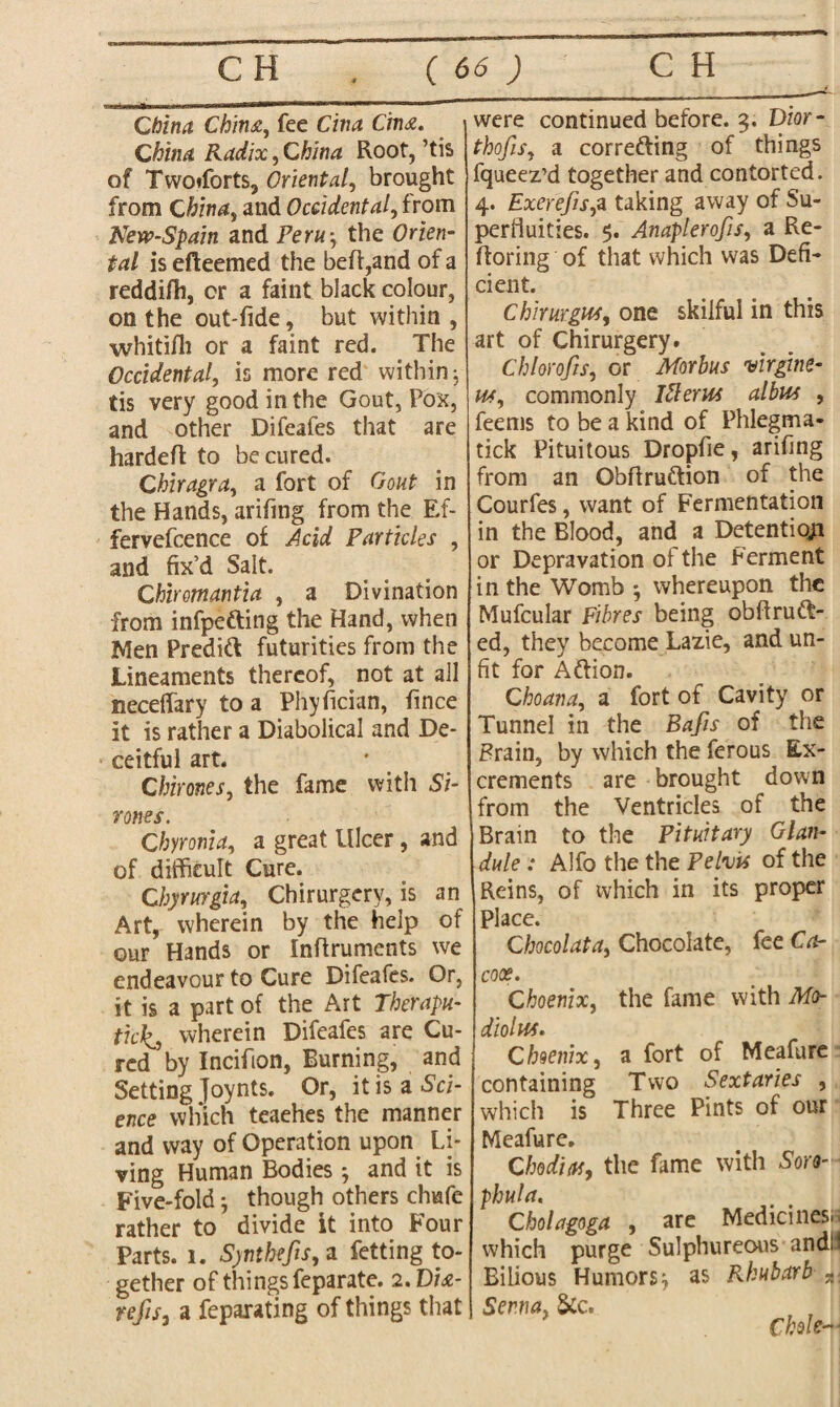 China China, fee Cina C'tna. China Radix, China Root, ’tis of Twoiforts, Oriental, brought from China, and Occidental, from New-Spain and Peru-, the Orien¬ tal is efteemed the beft,and of a reddifti, or a faint black colour, on the out-fide, but within , whitifh or a faint red. . The Occidental, is more red within j tis very good in the Gout, Pox, and other Difeafes that are hardeft to be cured. Chiragra, a fort of Gout in the Hands, arifmg from the Ef- fervefcence of Acid Particles , and fix’d Salt. Chiromantia , a Divination from infpefting the Hand, when Men Predift futurities from the Lineaments thereof, not at all neceffary to a Phyfician, fince it is rather a Diabolical and De¬ ceitful art. Chimes, the fame with Si- rones. Chyronia, a great Ulcer, and of difficult Cure. Chyrurgia, Chirurgery, is an Art, wherein by the help of our Hands or Inflruments we endeavour to Cure Difeafes. Or, it is a part of the Art Therapu- ticks wherein Difeafes are Cu¬ red by Incifion, Burning, and Setting Joynts. Or, it is a Sci¬ ence which teaehes the manner and way of Operation upon Li¬ ving Human Bodies; and it is Five-fold though others chufe rather to divide it into Four Parts, i. S)nthefis,a fetting to¬ gether of things feparate. 2. Dia- refisj a feparating of things that were continued before. 3. Dior- thofis, a corre&ing of things fqueez’d together and contorted. 4. Exerefis,a taking away of Su¬ perfluities. 5. Anaplerofis, a Re- ftoring of that which was Defi¬ cient. Chhurgws, one skilful in this art of Chirurgery. Chlorofis, or Morbus virgine- w, commonly Ifterus albus , feems to be a kind of Phlegma- tick Pituitous Dropfie, arifing from an Obflru&ion of the Courfes, want of Fermentation in the Blood, and a Detention or Depravation of the Ferment in the Womb ■, whereupon the Mufcular Fibres being obftrunt¬ ed, they become Lazie, and un¬ fit for Attion. Choana, a fort of Cavity or Tunnel in the Bafis of the Frain, by which the ferous Ex¬ crements are brought down from the Ventricles of the Brain to the Pituitary Glan¬ dule : Alfo the the Pelvis of the Reins, of which in its proper Place. Chocolata, Chocolate, fee Ca- cox. Choenix, the fame with Mo¬ diolus. Choenix, a fort of Meafure containing Two Sextaries , which is Three Pints of our Meafure. Chodias, the fame with Soro- phula. Cholagoga , are Medicines, which purge Sulphureous and:1 Bilious Humors^ as Rhubarb - Senna, 5cc. Me*