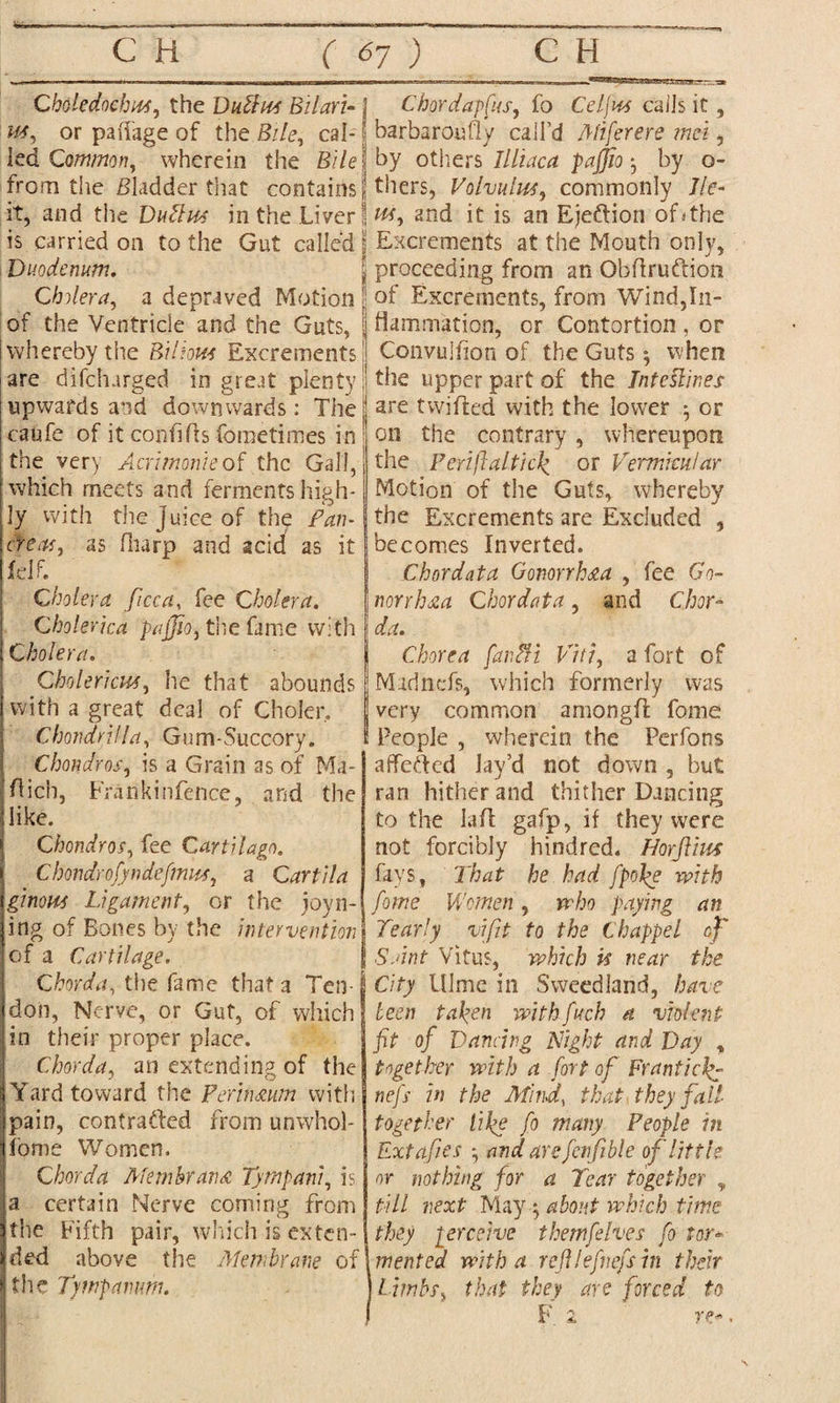 aSBSSesB^HiAyBj. —.-sit Choledochs, the Duttus Bilari- j or paftage of the £//e, cal- ! led Common, wherein the S/7e| from the Bladder that contains! it, and the DuHus in the Liver I is carried on to the Gut called | Duodenum. Cholera, a depraved Motion | of the Ventricle and the Guts, whereby the Billow Excrements are difcharged in great plenty upwards and downwards: The caufe of it confifts fometimes in the very Acrimonie of the Gall, which meets and ferments high¬ ly with the juice of the Fan- creas, as fliarp and acid as it felf. Cholera ficca, fee Cholera. Cholerica pajjio, the fame with Cholera. Cholericw, he that abounds with a great deal of Choler, Chondrilla, Gum-Succory. Chondros, is a Grain as of Ma- ftich, Frankinfence, and the like. Chondros, fee Cartilago. Chondrofyndefmus, a Car til a ginous Ligament, or the joyn- ing of Bones by the intervention of a Cartilage. Chorda, the fame that a Ten¬ don, Nerve, or Gut, of which in their proper place. Chorda, an extending of the Yard toward the Per in,mm with pain, contracted from unwhol- fome Women. Chorda Membrane Tympani, is a certain Nerve corning from the Fifth pair, which is exten¬ ded above the Membrane of the Tympanum. Chordapfus, fo Cel jus calls it, barbaroufly call’d Miferere met, by others Illiaca pajjio *, by o- thers, Volvulus, commonly lie- w, and it is an Ejeftion of* the Excrements at the Mouth only, proceeding from an Obftruftion of Excrements, from Wind,In¬ flammation, or Contortion, or Convulfion of the Guts $ when the upper part of the Interlines are twilled with the lower ; or on the contrary, whereupon the Perijlalticl> or Vermicular Motion of the Guts, whereby the Excrements are Excluded , becomes Inverted. Chordata Gonorrhea , fee Go¬ norrhea Chordata, and Chor¬ da. Chorea far,Hi Viti, a fort of Murinefs, which formerly was very common among!! fome People , wherein the Perfons affeCted Jay’d not down , but ran hither and thither Dancing to the lalt gafp, if they were not forcibly hindred. HorJUus fays, That he had [pope with fome Women, who paying an Yearly vifit to the Chappel of S ant Vitus, which is near the City 111 me in S weed land, have been taken withfuch a violent fit of Dancing Night and Day , together with a fort of Franticli¬ ne J} in the Mind, that they fall- together tike fo many People in Extafies *, and arefcnfible of little or nothing for a Tear together , till next Mayy about which time they perceive thetnjelves fo tor* mented with a reftlefnefs in their limbs, that they are forced to F 2 TP'