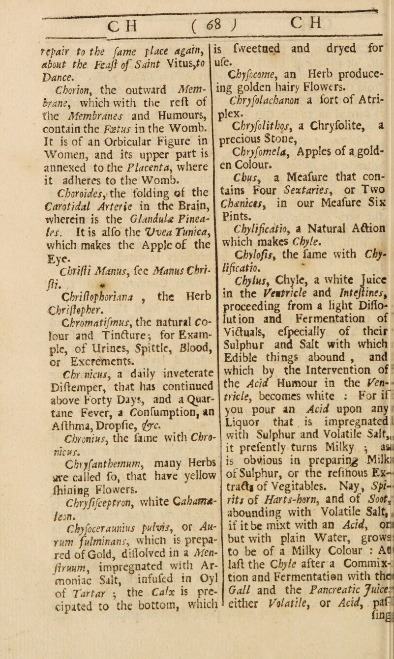 repair to the fame place again, j is fvveetned and drycd for about the feaji of Saint Vitus,to I ufe. Dance. \ Chyfccome, an Herb produce- Chorm, the outward Mem- ing golden hairy Flowers. brane, which with the reft of J Chryfolachanon a iort of Atri- t'he Membranes and Humours, plex. contain the Foetus in the Womb. 1 Chryfolithos, a Chryfolite, a It is of an Orbicular Figure in I precious Stone, Women, and its upper partis C hryfomela, Apples of a gold- annexed to the Placenta, where en Colour, it adheres to the Womb. I Chits, a Meafure that con- Choroides, the folding of the tains Four Sextaries, or Two Carotidal Arterie in the Brain, Choices, in our Meafure Six wherein is the GlanduU Pinea- les. It is alfo the Vvea Tunica, which makes the Apple of the ! Eye. ChrifU Manus, fee Mams thri¬ ft* * Chriflofhoriana 5 the Herb Chriffepher. Ckromatifmus, the natural Co¬ lour and Tin&ure*, for Exam¬ ple, of Urines, Spittle, Blood, or Excrements. Chr incus, a daily inveterate Diftemper, that has continued above Forty Days, and a Quar- tane Fever, a Confumption, an Afthma, Dropfie, <&c. Cbronius, the fame with Chro- nicus. Cbryfanthemum, many Herbs ifi*e called fo, that have yellow fhiniag Flowers. Chryfifceptron, white Gahamx- leon. Chyfoceraitnius pubis,, or Ah- rum fulminans, which is prepa¬ red of Gold, didolved in a Men- firuum, impregnated with Ar- moniac Salt, infufed in Oyl of Tartar •, the Calx is pre- cipated to the bottom, which Pints. Chylificatio, a Natural Adtion which makes Chyle. Chylofis, the fame with Chy¬ lificatio. Chylus, Chyle, a white juice in the Ventricle and lnteftinest proceeding from a light Diflo- lution and Fermentation of Victuals, efpecialiy of their Sulphur and Salt with which Edible things abound , and which by the Intervention of the Acid Humour in the Ven¬ tricle, becomes white : For if you pour an Acid upon any Liquor that. is impregnated with Sulphur and Volatile Salt,, it presently turns Milky ^ as* is obvious in preparing Milk; of Sulphur, or the reffnous Ex- tra&i of Vegitables. Nay, Spi¬ rits of Harts-horn, and of Soott abounding with Volatile Salt, if it be mixt with an Acid, or but with plain Water, grows to be of a Milky Colour : Atl laft the Chyle after a Commix- tion and Fermentation with the: Gall and the Pancreatic Juice: either Volatile, or A.c\d, paf