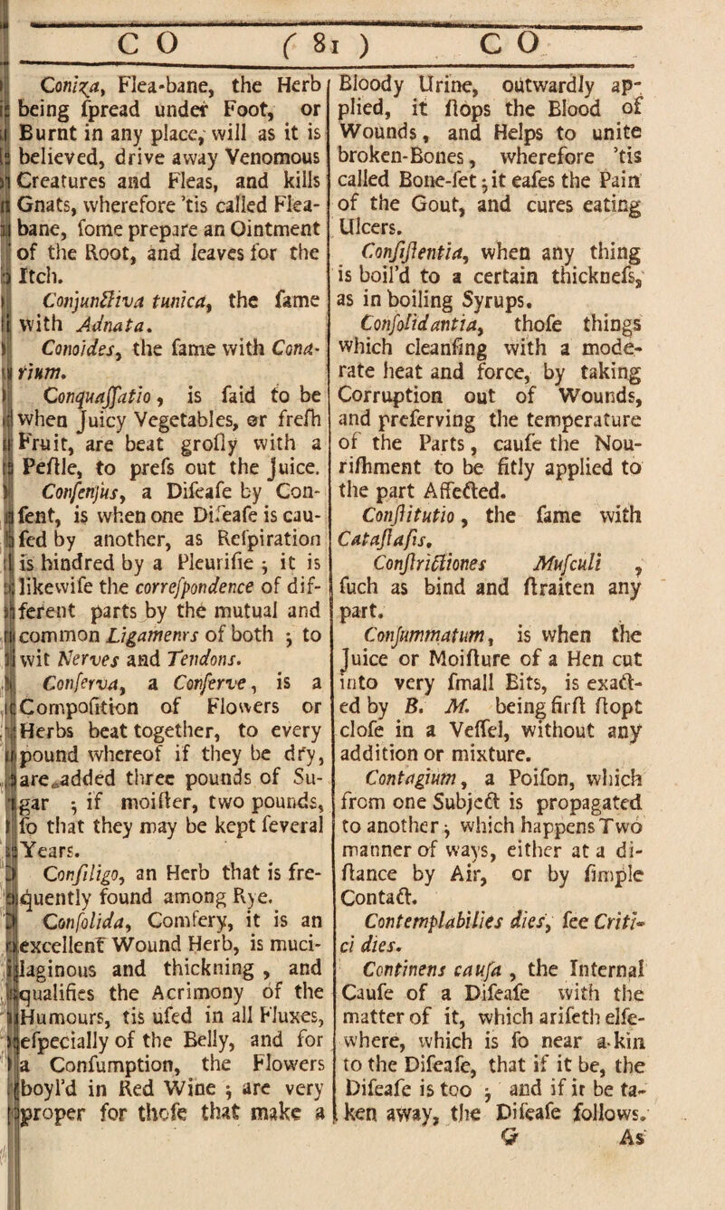 Coni%at Flea-bane, the Herb being fpread under Foot, or Burnt in any place, will as it is believed, drive away Venomous Creatures and Fleas, and kills ii Gnats, wherefore ’tis called Flea- | bane, fome prepare an Ointment ' of the Root, and leaves for the i:j Itch. Corijunftiva tunica, the fame tij With Adnata. Conoides, the fame with Cona- ijj num. CotiquaJJatio, is fa id to be >;|when Juicy Vegetables, or frefh si Fruit, are beat grofly with a ta Peftle, to prefs out the juice. Confertfus, a Difeafe by Con- ill fent, is when one Difeafe is cau- lijfcdby another, as Refpiration is hindred by a Pleurifie j it is E| like wife the correfpondence of dif- ^ferent parts by the mutual and rtf common Ligamenrs of both j to wit Nerves and Tendons. Confervay a Conserve, is a Compofition of Flowers or Herbs beat together, to every (ipound whereof if they be dry, ,a are ...added three pounds of Su- tgar •, if moifler, two pounds, ilfo that they may be kept feveral HYears. 'J ConfdigOy an Herb that is fre- aquently found among Rye. Confoliday Comfery, it is an excellenf Wound Herb, is muci¬ laginous and thickning , and ualifies the Acrimony of the Humours, tis ufed in all Fluxes, jefpecially of the Belly, and for I a Confumption, the Flowers S'j boyl’d in Red Wine are very I jproper for thofe that make a Bioody Urine, outwardly ap¬ plied, it flops the Blood of Wounds, and Helps to unite broken-Bones, wherefore ’tis called Bone-fet ;it eafes the Pain of the Gout, and cures eating Ulcers. Conjiflentiay when any thing is boil’d to a certain tnicknefs, as in boiling Syrups. Cotifolidantiay thofe things which cleanfing with a mode¬ rate heat and force, by taking Corruption out of Wounds, and preferving the temperature of the Parts, caufe the Nou- rifhment to be fitly applied to the part Affefted. Conjlitutio, the fame with CataJIafis, Conjlnttmes Mufculi , fuch as bind and flraiten any part. Conjumtnatum, is when the Juice or Moiflure of a Hen cut into very fmall Bits, is exact¬ ed by B. M. being firfl ffopt clofe in a VefTel, without any addition or mixture. Contagium, a Poifon, which from one Subject is propagated to another -y which happensTwo manner of ways, either at a di- flance by Air, or by fimple Contaft. ContemplabWes dies, fee Critic ci dies. Continens caufa , the Internal Caufe of a Difeafe with the matter of it, which arifeth elfe- where, which is fo near a-kin to the Difeafe, that if it be, the | Difeafe is too and if it be ta- l ken away, the Difeafe follows. Q As