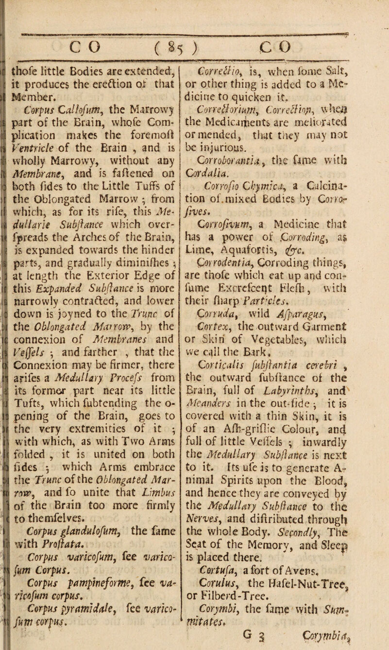 * thofe little Bodies are extended, it produces the ere&ion of that Member. Corpus Calhfum, the Marrowy part of the Brain, whole Com¬ plication makes the foremoft Ventricle of the Brain , and is wholly Marrowy, without any Membrane, and is fattened on both Tides to the Little Tuffs of the Obiongated Marrow ; from which, as for its rife, this Me- dullarie Subfiance which over¬ heads the Arches of the Brain, is expanded towards the hinder parts, and gradually diminifhes $ at length the Exterior Edge of this Expanded Subfiance is more narrowlv contrafred, and lower down is jovned to the Trim of the Obiongated Marrow, by the connexion of Membranes and Veffels j and farther , that the Connexion may be firmer, there ariles a Medullary Procefs from its former part near its little Tufts, which fubtending the o- pening of the Brain, goes to the very extremities of it • with which, as with Two Arms folded , it is united on both fides *, which Arms embrace the Trunc of the Obiongated Mar¬ row, and fo unite that Limbus of the Brain too more firmly to themfelves. Corpus glandulofum, the fame with Proftata. Corpus varicofum, fee varico¬ fum Corpus. Corpus pampineforme, fee va- ricofum corpus. Corpus pyramid ale, fee varico¬ fum corpus. CorreZI 10, is, when lorne Salt, or other thing is added to a Me¬ dicine to quicken it. Correfiorium, Corretliop, when the Medicaments are meliorated or mended, that they may not be injurious. Corroborant'!a, the fame with C ordalia. Corrofio Chymica, a Calcina¬ tion of. mixed Bodies by Corror fives. Corrofivum, a Medicine that has a power of Corroding, as Lime, Aquafortis, fee. Qorrodentia, Corroding things, are thofe which eat up and con- fume Excrcfcent Flefb, with their fliarp Part'dcs. Corruda, wild Afparagus, Cortex, the outward Qurment or Skin of Vegetables, which we call the Bark. Corticalls fubfiantia cerebri , the outward fubftance of the Brain, full of Labyrinths, and Meanders in the out-fide it is covered with a thin Skin, it is of an Afh-griflie Colour, and full of little Veffels ; inwardly the Medullary Subfiance is next to it. Its ufe is to generate A~ nimal Spirits upon the Blood, and hence they are conveyed by the Medullary Subfiatice to the Nerves, and dittributed through the whole Body. Secondly, The Seat of the Memory, and Sleep is placed there. Cortufa, a fort of Averts, Corulus, the Hafel-Nut-Trees or Filberd-Tree. Corymb/, the fame with Sum* mi tales. G 3 Corymbiftj