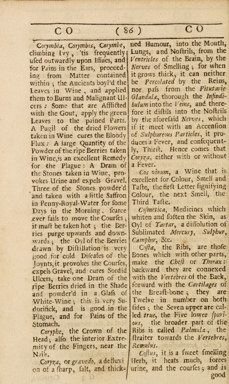 Corymbia, Corymbos, Corymbe, climbing Ivy, ’tis frequently ufed outwardly upon Ifiues, and for Pains in the Ears, proceed¬ ing from Matter contained within •, the Ancients boy I’d the Leaves in Wine , and applied them to Burns and Malignant Ul¬ cers .* Some that are AffliUed with the Gout, apply the green Leaves to the pained Parts. A Pugil of the dried Flowers taken in Wine cures the Bloody Flux .* A large Quantity of the Powder of the ripe Berries taken in Wine,is an excellent Remedy for the Plague: A Dram of the Stones taken in Wine, pro¬ vokes Urine and expels Gravel. Three of the Stones powder’d and taken with a little Saffron in Penny-Royal-Water for fome Days in the Morning, fcarce .ever fails to move the Courfes $ it muff be taken hot $ the Ber¬ ries purge upwards and down¬ wards j the Oyl of the Berries drawn by Diflillation is very good for cold Difeafes of the Joynts,it provokes the Courfes, expels Gravel, and cures Sordid Ulcers, take one Dram of the jripe Berries dried in the Shade and powder’d in a Glafs of White-Wine ; this is very Su- dorifick, and is good in the Plague, and for Pains of the Stomach. Corypbe, the Crown of the Head^ alfo the interior Extre¬ mity of the Fingers, near the Naih. Coryza, or gravedo, adefiuxi on of a fliarp, fait, and thick - ned Humour, into the Mouth, Lungs, and Noffrils, from the Ventricles of the Brain, by the Nerves of Smelling for when it grows thick, it can neither be Percolated by the Reins, nor pafs from the Pitutarie GlanduU, thorough the Infindi- bnlurn into the Veins, and there¬ fore it diffils into the Noffrils by the aforefaid Nerves, which if it meet with an Accenfion of Sulphureous Particles, it pro¬ duces a Fever, and confequent- ly, Thirff. Hence comes that Coryza, either with or without a Fever. Cos vhum, a Wine that is excellent for Colour, Smell and Taffe, the firft Letter fignifying Colour, the next Smell, the Third Taffe. Cofmetica, Medicines which whiten and foften the Skin, as Oyl of Tartar, a dilfolution of Sublimated Mercury, Sulphur, Camphor, &c. Coft*, the Ribs, are thofe Bones which with other parts, make the Chejl or Thorax: backward they are connexed with the Vertebres of the Back, forward with the Cartilages of the Breaff-bone ^ they are Twelve in number on both fides •, the Seven upper are cal¬ led true, the Five lower Spuri¬ ous, the broader part of the Ribs is called Palmula, the ffraiter towards the Vertebres, Rcmulus. Cojlus, it is a fw.eet fmefling Herb, it heats much, forces urine, and the courfes; and is good