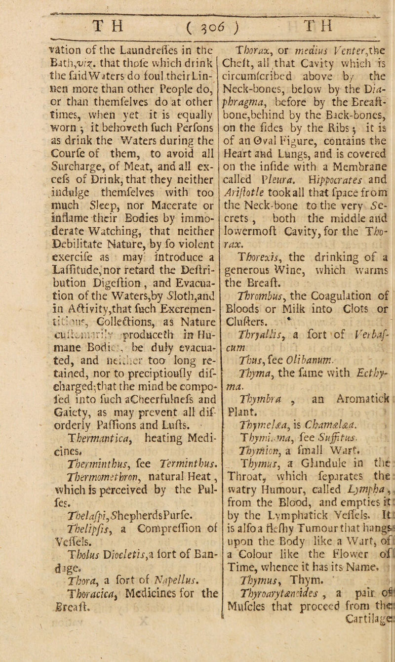 nation of tiie Laundreffes in the Bath-yu/?. that thole which drink tiie faidWaters do foul their Lin- nen more than other People do, or than themfelves do at other times, when yet it is equally worn *, it behoveth fuch Perfons as drink the Waters during the Courfe of them, to avoid all Surcharge, of Meat, and all ex- cefs of Drink, that they neither indulge themfelves with too much Sleep, nor Macerate or inflame their Bodies by immo¬ derate Watching, that neither Debilitate Nature, by fo violent exercife as may introduce a Laffitude,nor retard the Deftri- bution Digeftion , and Evacua¬ tion of the Waters,by .Sloth,and in Aftivity,that fuch Excremen- titiouF, Collections, as Nature cu(toman!? produceth in Hu¬ mane Bodi be duly evacua¬ ted, and neidier too long re¬ tained, nor to preciptioufly dis¬ charged ,that the mind be eompo- led into fuch aOieerfulnefs and Gaiety, as may prevent all dif- orderly PalTsons and Lulls. ■ Thermantica, heating Medi¬ cines, Theminthus, fee Terminthus. Thermomethron, natural Heat, which is perceived by the Pul- fes. T/ae/^qVhepherdsPurfe. Thelipfis, a ComprdTion of Veffels. Tbolus Dtocktisp lort of Ban¬ dage. Thor a, a fort of Napellus. Thoracica, Medicines for the Brea ft. Thorax, or meatus Venter Chelt, all that Cavity which is circumscribed above by the Neck-bones, below by the Via- phragma, before by the Ereaft- bone,behind by the Back-bones, on the fades by the Ribs $ it is of an Oval Figure, contains the Heart and Lungs, and is covered on the infde with a Membrane called Pleura. Hippocrates and Ariftotle tookall that fpacefrom the Neck-bone to the very Se¬ crets , both the middle and lowermoft Cavity, for the Tho¬ rax. Thorexis, the drinking of a generous Wine, which warms the Brea ft. Thrombus, the Coagulation of Bloods or Milk into Clots or Clufters. * Thry(tillsy a fort of Verbaf- cum Thus, fee Olibanum. Thyma, the fame with Ecthy¬ ma. Thymbra , an Aroma tick Plant. ThymeUa, is Chamal&a. Thyim.ma, fee Sujptus. Thy mien, a fmall Wart. Thymus, a Glandule in the Throat, which feparates the watry Humour, called Lympha,, from the Blood, and empties it by the Lymphatick Veffels. It is alfoa ftefhy Tumour that hangs.^ upon the Body like a Wart, of a Colour like the Flow'er of Time, whence it has its Name, Thymusy Thym. ’ Thyro ary tend des , a pair, oil Mufcles that proceed from the; Cartilage: