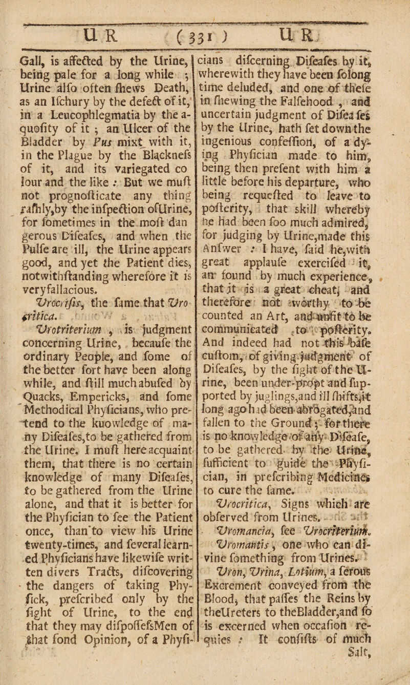 Gall, is affefted by the Urine, being pale for a long while *, Urine alfo often fhews Death, as an Ifchury by the defett of it, in a Leucophlegmatia by the a- quofity of it ; an Ulcer of the Bladder by Pus mixt with it, in the Plague by the Blacknefs of it, and its variegated co lour and the like .• But we muft not prognofticate any thing ,rafhly,by the infpe&ion ofUrine, for fometimes in the.moft dan gerous Difeafes, and when the Pulfe are ill, the Urine appears good, and yet the Patient dies, notwithftanding wherefore it is veryfallacious. Vrcaifis, the fame that Vro tritica. • ■- .. ZJrotriterium , is Judgment concerning Urine, becaufe the ordinary People, and fome of the better fort have been along while, and ftill muchabufed by Quacks, Empericks, and fome Methodical Phyficians, who pre¬ tend to the kuowledge of ma¬ ny Difeafes,to be gathered, from the Urine. I mu ft here acquaint them, that there is no certain knowledge of many Difeafes, to be gathered from the Urine alone, and that it is better for the Phyftcian to fee the Patient once, than’to view his Urine twenty-times, and feveral learn¬ ed Phyficians have likewife writ¬ ten divers Trafts, difcovering • the dangers of taking Phy- fick, prefcribed only by the fight of Urine, to the end that they may difpolTefsMen of .that fond Opinion, of a Pbyfi- dans difcerning Difeafes by it, wherewith they have been folong time deluded, and one of thefe in fhewing the Falsehood , and uncertain judgment of Difea fei by the Urine, hath fet down the ingenious confeftion, of a dy¬ ing Phyfician made to him, being then prefent with him a little before his departure, who being requefted to leave to pofterity, that skill whereby he had been foo much admired, for judging by Urine,made this Anfwer .* I have, fa id he, with great applaufe exercifed it, an* found by much experience, that jt is a great cheat, and therefore not worthy to be counted an Art, and unfit to be communicated to pofterity. And indeed had not this cuftom, of giving judgment of Difeafes, by the fight of the U- rine, been under-prdpt and fup- ported by juglings,and ill long ago h id been abrogated^nd fallen to the Ground f for there is no knowledge of a% Difeafe, to be gathered by the Urine, futfficient to guide the Pfi'yfi- cian, in preferring Medicines to cure the fame. VrocYitka, Signs which are obferved from Urines. Vromanc'ut) fee VrocYiteYim. Vromatitis, one who can di¬ vine fomething from Urines. Z)Yony VYinUy Lotium, a ferous Excrement conveyed from the Blood* thatpaftes the Reins by theUreters to theBladder,and fo is excerned when occafion re- quies : It conftfts of much