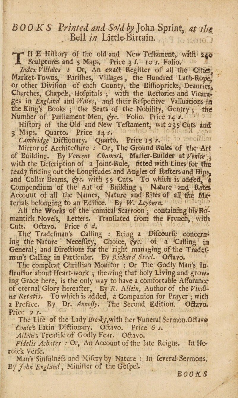 BOOKS Printed and Sold by John Spring at the Bell in Little-Bittain. . . t0: ] TH E Hiltory of the old and New Telia ment, with 24© Sculptures and $ Maps, Price 3 /. 10 s. Polio, Index Villaies : Or, An exaCt Regilter of all the Citie$2 Market-Towns, Parishes, Villages, the Hundred Lath-Rope, or other Divifion of each County, the Bilhopricks, Deanries, Churches, Chapels, Hofpitals 3 with the Rectories and Vicara¬ ges in England and Wales^ and their RefpeCtive Valuations in the King’s Books 3 the Seats of the Nobility, Gentry 3 the Number of Parliament Men, foe, Folio, Price 14 s, Hiltory of the Old and New Teftament, wit 235 Cuts and 3 Maps. Quarto. Price 145-. 1 Cambridge Dictionary. Quarto. Price 15 s. Mirror of Architecture .* Or, The Ground Rules of the Art of Building. By Vencent Chamori, Mailer-Builder at Venice , with the Defcription of a Joint-Rule, fitted with Lilies for the f ready finding out the Longitudes and Angles of Rafters and Hips, and Collar Beams, foe. with 55 Cuts. To which is added, 3 Compendium of the Ajt of Building 5 Nature and Rates Account of all the Names, Nature and Rites of all the Ma* terials belonging to an Edifice. By W. Ley burn, ' 1 ^ All the Works of the comical Scarroon 3 containing his Ro- mantick Novels, Letters. Translated from the French, with ; Cuts. Oftavo. Price 6 d. The* Tradefman’s Calling : Being a Difcourfe concern¬ ing the Nature NecefTity, Choice, foe, ot a ^Calling in General*, and Directions for the right managing of the Tradef¬ man’s Calling in Particular. By Richard Steel, OCtavo. The compleat Chrillian Monitor : Or The Godly Man’s In- flruCtor about Heart-work 3 /hewing that holy Living and grow¬ ing Grace here, is the only way to have a comfortable AlTurance of eternal Glory hereafter, By R. Allein, Author of the VindU Retatis, To which is added, a Companion for Prayer 3 with a Preface. By Dr. Annefly. The Second Edition. O&avoi Price 2 s. The Life of the Lady BrookfjWi&i her Funeral Sermon.OCtav® Coale’s Latin Dictionary. Octavo. Price 6 s, Allein’s Treatifeof Godly Fear. OCtavo. Fidelis Achates : Or, An Account of the late Reigns. In He- roick Verfe. Man’s Sinfulnefs and Miferyby Nature : In feveral Sermons. By John England, Mini Iter of the Gofpeh BOOKS