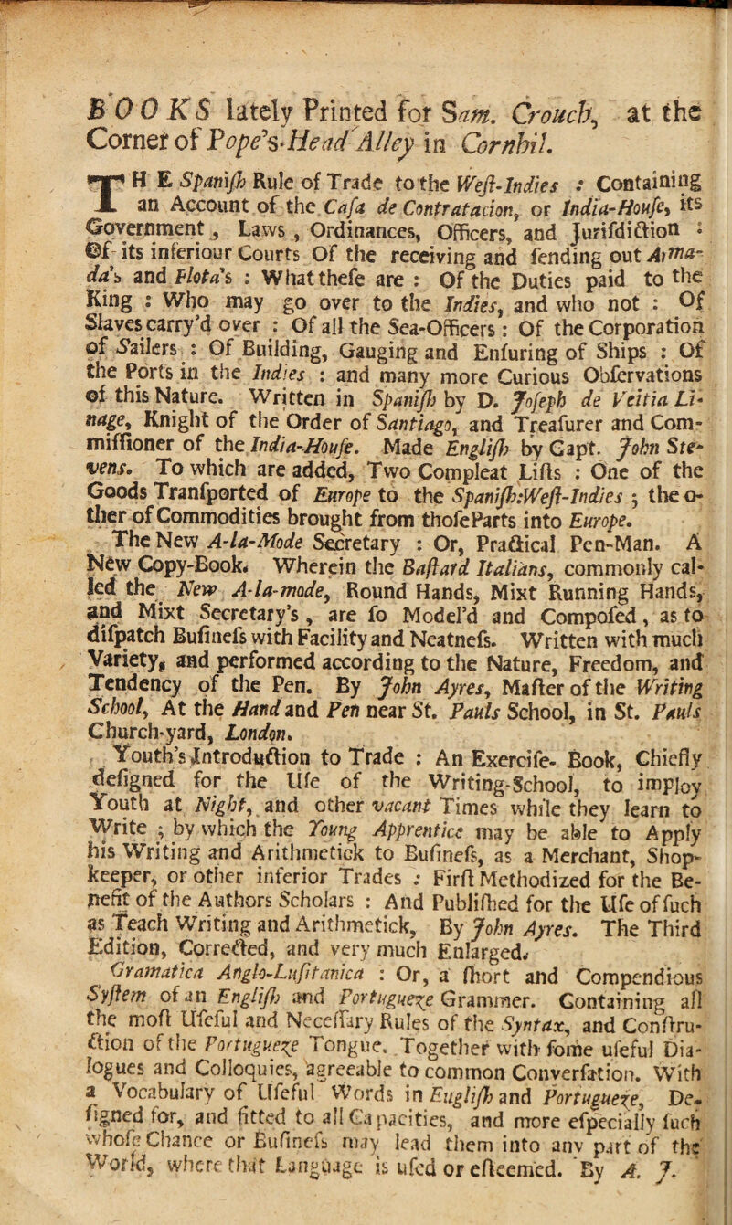 B OOKS lately Printed for Sam. Crouch, at the Corner of Popfts-HeadAlky in Combi 1. TH E Spatnjh Rule of Trade tothe Weft-Indies : Containing an Account of the Cafa de Contratadon, or India-fioufe> its Government 3 Laws , Ordinances, Officers, and jurifdiftion : ©f- its inferiour Courts Of the receiving and fending out Artna- da\ and Flotas : Whatthefe are : Of the Duties paid to the King : Who may go over to the Indies, and who not : Of Slaves carry’d over : Of all the Sea-Officers: Of the Corporation of Jailers : Of Building, Gauging and Enfuring of Ships : Of the Ports in the Indies : and many more Curious Observations ©f this Nature. Written in Spanijh by D. Jofeph de Vcitiei Li• nagey Knight of the Order of Santiago and Treafurer and Com- miffloner of the India-Houfe. Made Englift? byGapt. John Ste¬ vens* To which are added, Two Compleat Lifts : One of the Goods Tranfported of Europe to the SpaniJh:Weft-Indies • theo- ther of Commodities brought from thofeParts into Europe. The New A-la-Mode Secretary : Or, Practical Pen-Man. A New Copy-Book* Wherein the Baftard Italians, commonly cal¬ led the New A la-mode, Round Hands, Mixt Running Hands, gnd Mixt Secretary’s, are fo Model’d and Compofed, as to difpatch Bufinefs with Facility and Neatnefs. Written with much Variety* and performed according to the Nature, Freedom, and Tendency of the Pen. By John Ayres, Mafter of the Writing School, At the Afanrf and Fen near St. Pauls School, in St. Pauls Church-yard, London. Youth’s Jntroduftion to Trade : An Exercife- Book, Chiefly defigned for the life of the Writing-School, to impj0y Youth at Night, and other vacant Times while they learn to Write ; by which the Young Apprentice may be able to Apply his Writing and Arithmetick to Bufinefs, as a Merchant, Shop¬ keeper, or other inferior Trades ; Firft Methodized for the Be¬ nefit of the Authors Scholars : And Publiftied for the Ufe of fuch as Teach Writing and Arithmetick, By John Ayres. The Third Edition, Corrected, and very much Enlarged.- dramatic a Anglo-Lifttanka : Or, a fhort and Compendious Syftem of an Engliftb and Portuguese Grammer. Containing all the moft Ufeful and Neceffary Rules of the Syntax, and Conftru- ftion of the Portuguese Tongue. Together with- feme ufeful Dia¬ logues and Colloquies, agreeable to common Conyerfotion. With a, Vocabulary of Ufeful Words in Euglft? and Portuguese, De* hgned for, and fitted to all Capacities, and more efpecially furti whofe Chance or Bufinefs may lead them into anv part of the World, where that Language is ufed or efkemed. By A. J.