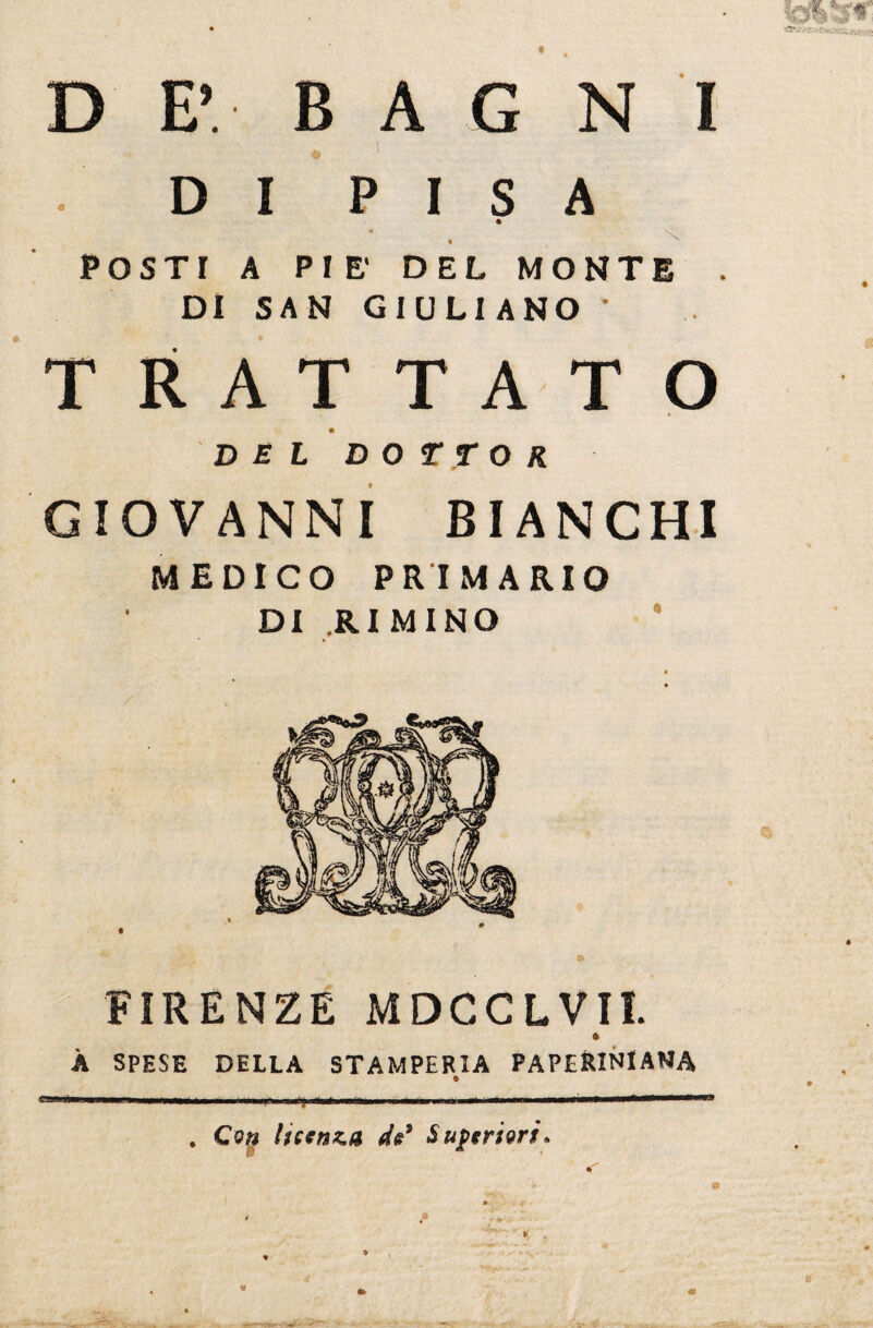 *CfV r« D E’ B jfc A G 1 N I • D I P I s « A POSTI A PIE' % DEL M ONT E . DI SAN GIULI AN o • , • T RAT T A T O DEL DOTTOR GIOVANNI BIANCHI MEDICO PRIMARIO DI .RIMINO FIRENZE MDCCLVII. * À SPESE DELLA STAMPERIA PAPERINIANA iì ->^ir,n—teii» ■■ .... . Con licenza de9 Superiori»