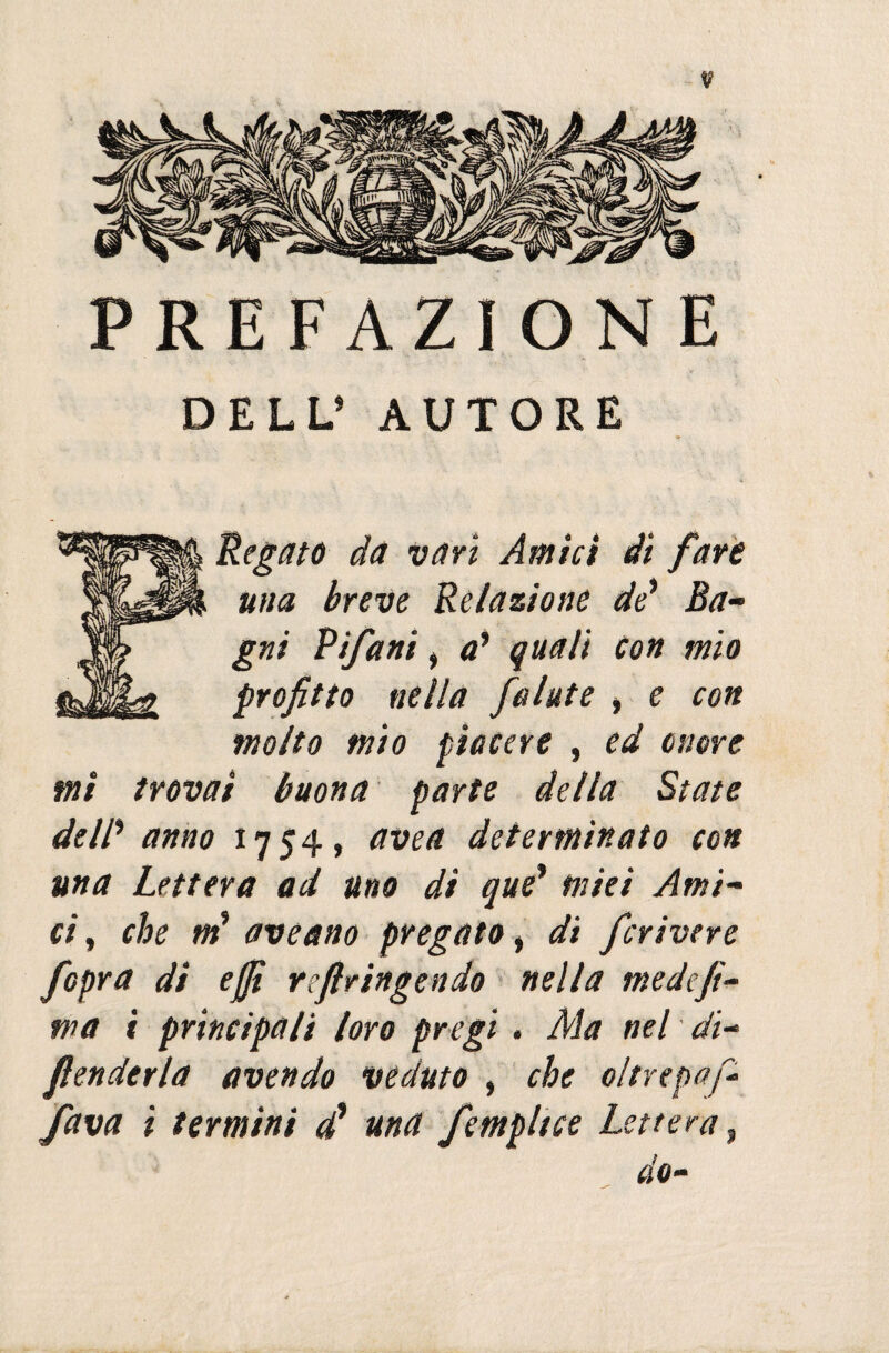 PREFAZIONE DELL’ AUTORE Regate da vari Amici ài fare una breve Relazione de’ Ba¬ gni Vifani, a* quali Con mio profitto nella folate * e con molto mio piacere , ed onore mi trovai buona parte della State de IP anno 1754, avea determinato con una Lettera ad uno di que* miei Ami¬ ci , che ir? aveano pregato i di ferivo re /opra di effi reftringendo nella medefi- wa i principali loro pregi. Ma nel di¬ fenderla avendo veduto , che oltrepò fi- fava i termini <£ una femplice Lettera, do-