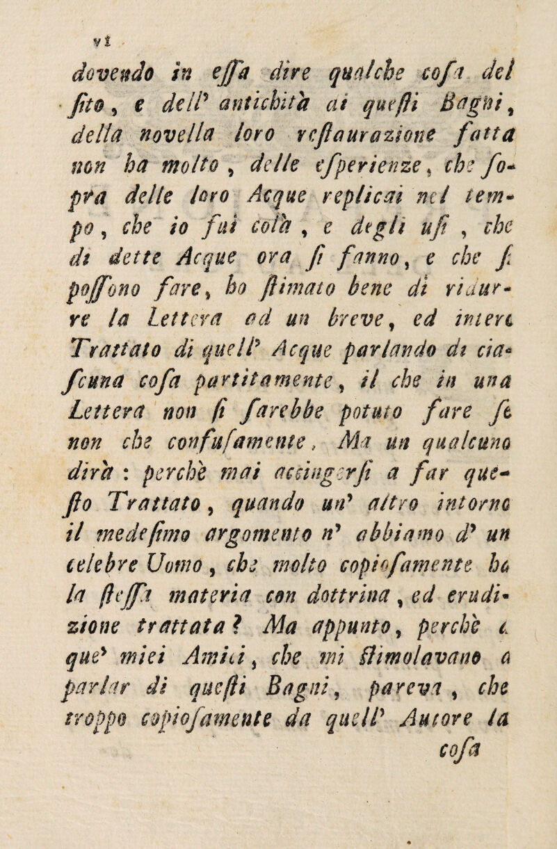 dovendo in efid dire qualche co fa del fito, e de IP antichità ai quefìi Bagni, della novella loro vcfiaurazione fatta non ha molto , delle efperienze , che fo- pta delle loro Acque replicai nel tem¬ po , che io fui cola , e degli ufi , che di dette Acque ora fi fanno, e che f pojfono fare, ho filmato bene di ridur¬ re la lettera ad un breve, ed intere Trattato di quelP Acque parlando di eia- fama cofa partii amente, il che in una Lettera non fi farebbe potuto fare ft non che confufamane, Ma un qualcuno dira : perche mai accinger fi a far que- fio Trattato, quando uri1 attro intorno il mede fimo argomento ri abbiamo d* un celebre Uomo, che molto copiofamente ho la ftejfa materia con dottrina, ed erudi¬ zione trattata ? Ma appunto, perche t. que* miei Amiti, che mi limolavano o parlar di quefli Bagni, pareva , che troppo copiofamente da quell* Auiore la *;» * cofa %