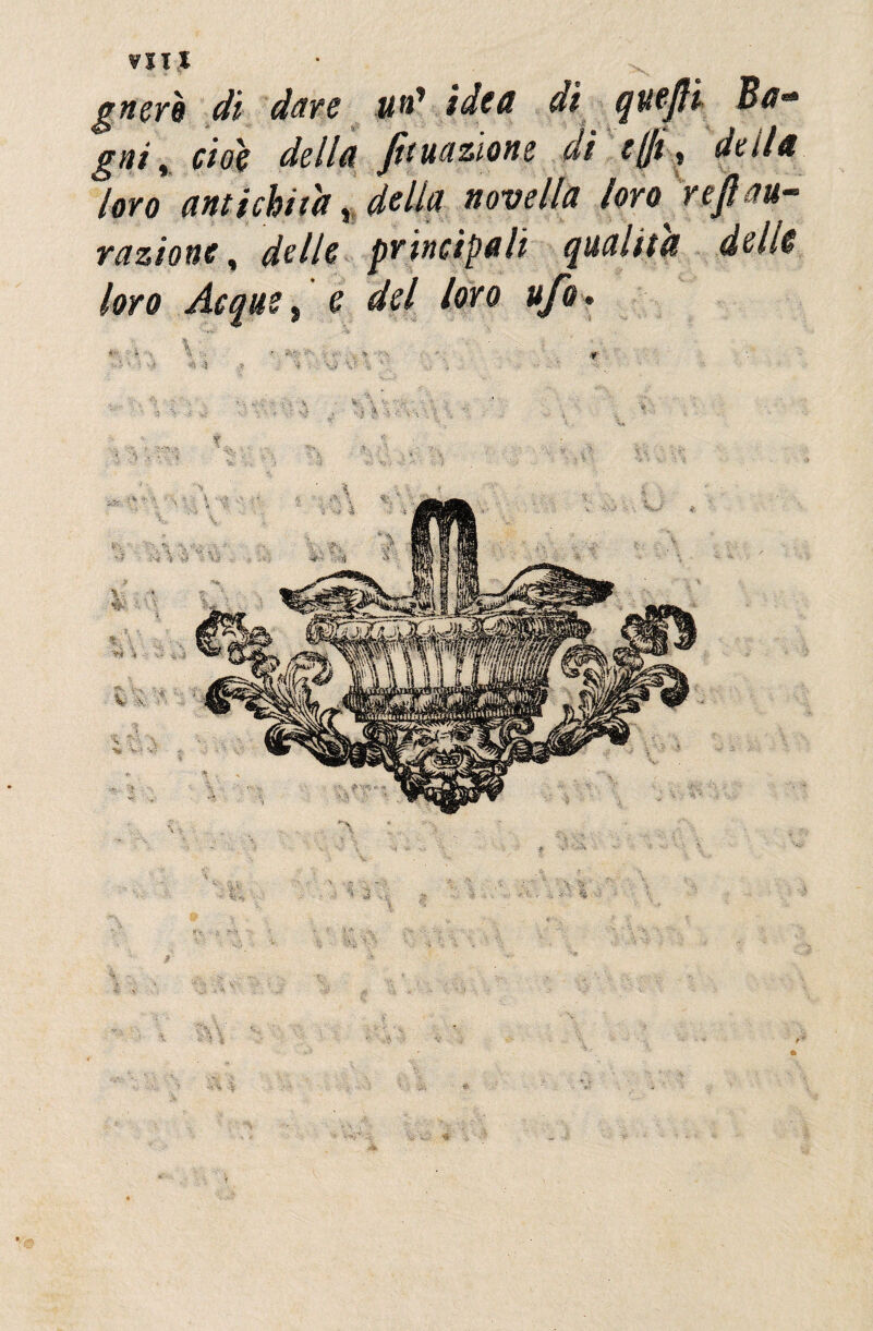 VITI gnerè di dare un* idea di quejli Ba* gai) cioè della ft unzione di ((fi .» della loro amichiti* . delta novella toro nflau- razione, delle principali qualità delie loro Acque, e del loro ufo. A - .1 . * -f ^ 4 '? V- *