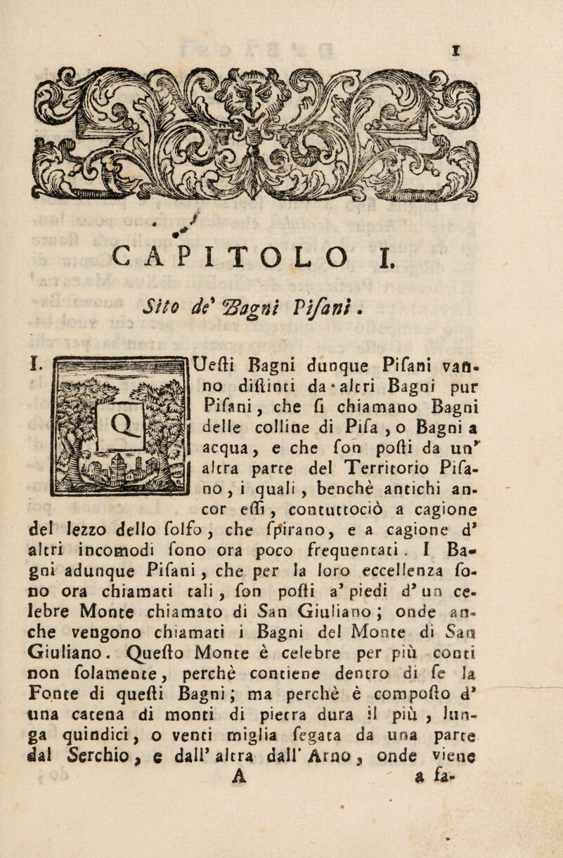 CAPITOLO I. Sito do' 'Bagni Pi/a ni. Uefti Ragni dunque Pifani vari¬ no diftinti da*altri Ragni pur Pifani, che fi chiamano Bagni delle colline di Pifa , o Bagni a acqua, e che fon polli da unr altra parte del Territorio Pifa- no, i quali , benché antichi an¬ cor eflì, coocuttociò a cagione de! lezzo dello folio, che forano, e a cagione d* altri incomodi fono ora poco frequentati. I Ra» gni adunque Pifani, che per la loro eccellenza fo¬ co ora chiamati tali, fon pofli a’piedi à’ un ce¬ lebre Monte chiamato di San Giuliano ; onde ao« che vengono chiamati i Bagni del Monte di San Giuliano* Quello Monte è celebre per più conti non folamence, perchè contiene dentro di fc la Fonte di quelli Ragni ; ma perchè è compolìo d* una catena di monti di pietra dura il più , lun¬ ga quindici, o venti miglia fegata da una parte dal Serchio, e dall’altra dall’Arno 3 onde viene A ^ & fa-