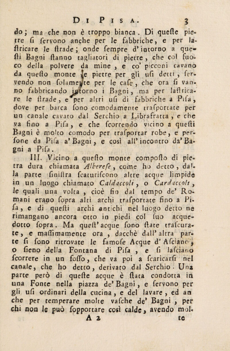 do ; ma che non è troppo bianca. Di quelle pie¬ tre fi fervono anche per Je fabbriche, e per la- fi ricare le firade ; onde Tempre d* intorno a que- fii Bagni Hanno tagliatori di pietre , che col fuo- co della polvere da mine , e co’ picconi cavano da quefio monte >!e pietre per gli ufi detti , fer¬ vendo non fedamente per le cafe , che ora fi van¬ no fabbricando inforno i Bagni , ma per la fi rica¬ re le firade, e per altri ufi di fabbriche a Fifa, dove per barca fono comodamente trafportace per un canale cavato dal Secchio a Librafratta , e che va fino a Fifa, e che feorreodo vicino a quelli Bagni è molto comodo per trasportar robe, e per® fané da Fifa a1 Bagni, e cosi ali’incontro da’Ba¬ gni a Fifa. III. Vicino a quello monte compollo di pie¬ tra dura chiamata Alberefe , come ho detto, dal¬ la parte finìllra featurifeono altre acque limpide in un luogo chiamato Caldiccoli, o Cardaccolt , le quali una volta , cioè fin dal tempo de5 Ro¬ mani erano fopra alti archi trafportate fino a Pi- fa, e di quelli archi antichi nel luogo detto ne rimangano ancora otto in piedi col fuo acque¬ dotto fopra. Ma quell-acque fono Ilare tra (cura» te, e maftìmameote ora , dacché dall* altra par¬ te fi fono ritrovate le famofe Acque d* Afciaoo f o fieno delia Fontana di Fifa , e fi la Tei a no Scorrere in un follò, che va poi a fcariearfi nel canale, che ho detto, derivato dal Serchio . Una parte però di quefte acque è fiata condotta in una Fonte nella piazza de? Bagni, e fervono per gli ufi ordinari della cucina , e del lavare , ed ara che per temperare molte vafche de1 Bagni , per chi non Je può fopporcare cosi calde * avendo mob A z te
