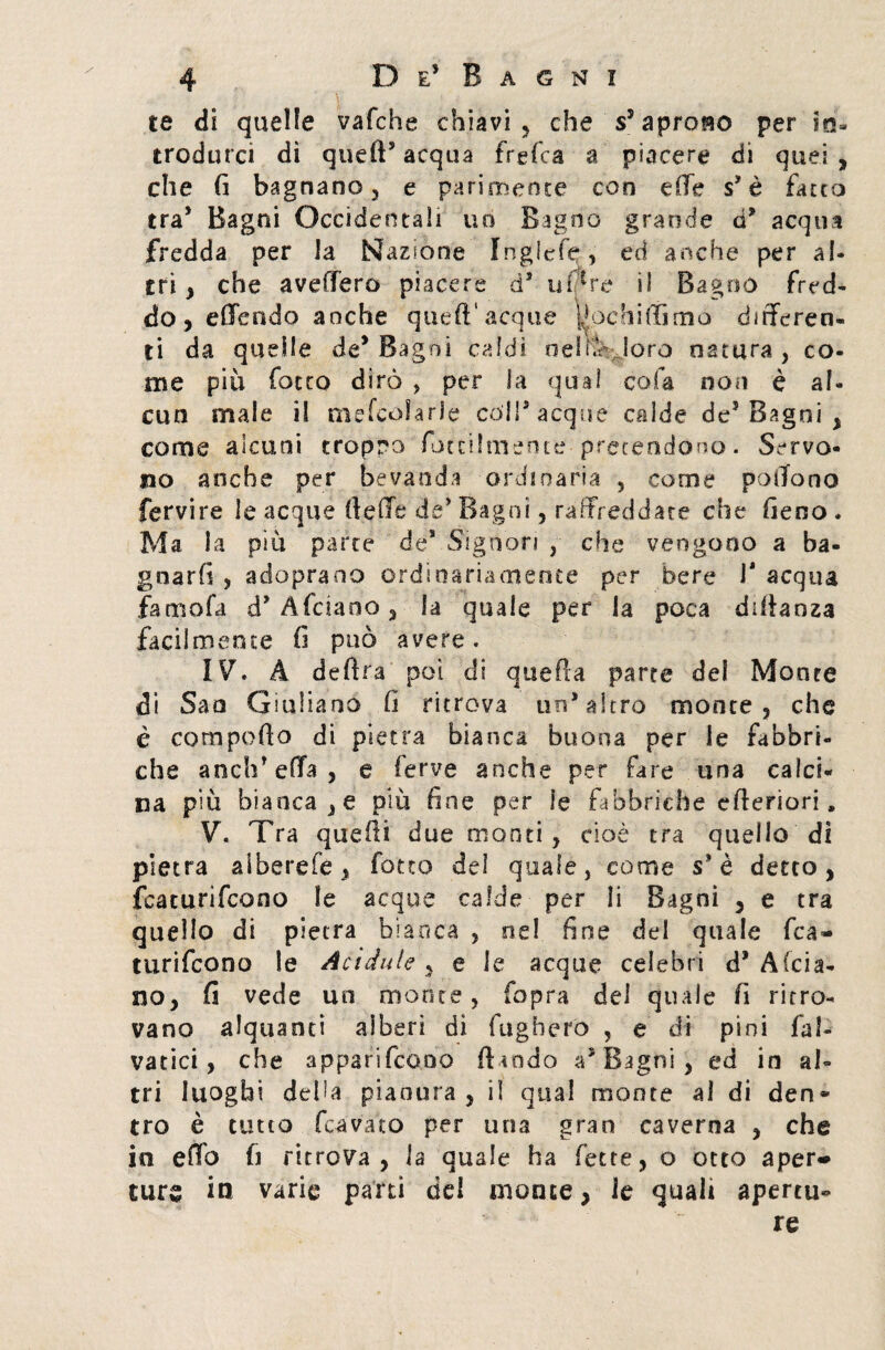 te di quelle vafche chiavi , che s5 aprono per in¬ trodurci dì quefts acqua frefca a piacere di quei , che fi bagnano, e parimente con effe s* è fatto tra* Bagni Occidentali no Bagno grande d* acqua fredda per la Nazione Inglefe, ed anche per al¬ tri , che avellerò piacere d5 uf*re il Bagno fred¬ do, edendo anche quell'acque ^pchiflìmo differen¬ ti da quelle de* Bagni caldi neh.K loro natura, co¬ me più fotco dirò , per la qual cola non è al¬ cun male il mefcolarle coir acque calde de3 Bagni , come alcuni tropro fotetlmente pretendono. Servo¬ no anche per bevanda ordinaria , come poffono fervire le acque (leffc de’ Bagni, raffreddate che fieno . Ma la più parte de*.Signori , che vengono a ba¬ gnarli , adopraoo ordinariamente per bere 1* acqua fame fa d* Afciano, la quale per la poca diffanza facilmente fi può avere. IV. A delira poi di quella parte del Monte di San Giuliano fi ritrova un’altro monte , che è compollo di pietra bianca buona per le fabbri¬ che a neh’ effa , e ferve anche per fare una calci¬ na più bianca, e più fine per fe fabbriche efferiori, V. Tra quelli due monti , cioè tra quello di pietra aiberefe, fotto del quale, come s* è detto , featurifeono le acque calde per li Bagni , e tra quello di pietra bianca , ne! finse del quale fea¬ turifeono le Acidule , e le acque celebri d* A (cia¬ no, fi vede un monte, fopra del quale fi ritro¬ vano alquanti alberi di fugherò , e di pini fai- vatici, che apparifeono (landò a3 Bagni, ed in al¬ tri luoghi deba pianura , iì qual monte al di den* tro è tutto (cavato per una gran caverna , che in effo fi ritrova, la quale ha fette, o otto aper* ture in varie pani del monte, le quali apertila re