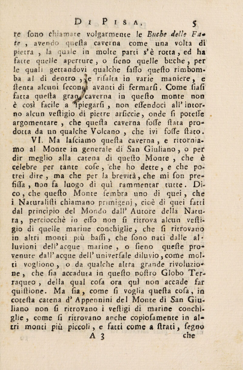 re fono chiamare volgarmente le Buche delle Fa* te , avendo quella caverna come una volta dì pietra , la quale in molte parti $* è rotta , ed ha fatte quelle aperture , o fieno quelle buche , per le quali gettandovi qualche fallò quello rinabom* ba al di dentro , rifa Ita in varie maniere, e lìenta alcuni fecondi avanti di fermarli. Come fiali fatta quella gran^/caverna in quello monte non è così facile a spiegarli , non efiendoci all* intor¬ no alcun velligio di pietre arficcie, onde fi potelfe argomentare , che quella caverna folle Hata pro¬ dotta da un qualche Vulcano , che ivi folle fiato* VI. Ma lafciamo quella caverna , e ritornia¬ mo al Monte in generale dì San Giuliano, o per dir meglio alla catena di quello Monte , che è celebre per tante cofe , che ho dette, e che po¬ trei dire, ma che per la brevità, che mi fon pre¬ fi Ha , non fa luogo dì qui rammentar tinte. Di¬ co * che quello Monte fembra uno di quei , che i Naturalifii chiamano primigeni , cioè di quei fatti dal principio del Mondo dall® Autore della Natu¬ ra, perciocché io ella non fi ritrova alcun vefti* gio di quelle marine conchiglie, che fi ritrovano in altri monti più baffi, che fono nati dalle al* luvioni dell® acque marine , o fieno quelle prò* venute dall® acque dell* univerfale diluvio, come mol¬ ti vogliono, o da qualche altra grande rivoluzio* ne , che fia accaduta in quello nofiro Globo Ter- raqueo , della qual cola ora qui non accade far quifiione. Ma fia, come fi voglia quella cofa, in cotefia catena d® Appennini del Monte di San Giu¬ liano non fi ritrovano i vefiìgi di marine conchi¬ glie , come fi ritrovano anche copiofamente in al¬ tri monti piu piccoli > e fatti come a Arati, fegoo A 3  che