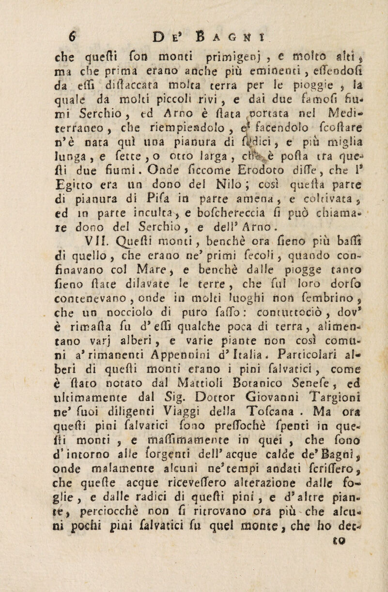 che quefii fon monti primigeni * e molto giti $ ma che prima erano anche più eminenti , e ile odo fi da effi difiaccata molta terra per le pioggie 5 ia quale da molti piccoli rivi * e dai due fame fi fiu¬ mi Serchio 5 ed Arno è (lata nottata nel Medi¬ terraneo * che riempiendolo , facendolo feofiare n’è nata qui una pianura di fidici * e più miglia lunga , e fette * o otto larga , efe^è polla ira que* fli due fiumi. Onde ficcorrìe Erodoto dille, che is Egitto era un dono del Nilo ; cosi quella parte di pianura di Fifa in parte amena, e coltivata * ed 10 parte inculca * e bofchereccia fi può chiama¬ re dono del Serchio, e deli* Arno. VII. Quelli monti, benché ora fieno più baffi di quello , che erano ne* primi fecali* quando con¬ finavano col Mare* e benché dalle piogge canto fieno fiate dilavate le terre , che fui loro dorfo contenevano * onde io molti luoghi non fe rubri no * che un nocciolo di puro fallo: cootiucociò * dov* è rimafìa fu d* elfi qualche poca di terra, alimen¬ tano varj alberi * e varie piante non così comu¬ ni a* rimanenti Appennini d* Italia. Particolari al¬ beri di quelli monti erano i pini fia!varici, come è fiato notato dal Mattioli Botanico Senefe, ed ultimamente dal Sig. Dottor Giovanni Targtoni ne* Tuoi diligenti Viaggi della Tofcana . Ma ora quefii pini fai va rici fono prefiochè fpeoti in que¬ lli monti * e ma ffi ma mente in quei , che fono d’intorno alle (ergenti dell* acque calde de* Bagni , onde malamente alcuni ne*tempi andati fenderò, che quefie acque ricevettero alterazione dalle fo¬ glie , e dalle radici di quefii pini* e d*altre pian¬ te* perciocché non fi ritrovano ora più che alcu¬ ni pochi piai falvatici fu quei monte, che ho dee* £0
