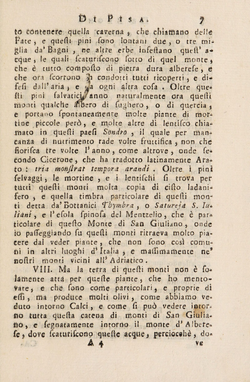 té contenere quella caverna s che ehiaffiano delle Fa te 5 e quelli pini .fono lontani due 5 o tre mi¬ glia da* Bagni , ne altre erbe infettano quell4 a* eque s le quali fcattirifcoap lotto di quel monte $ che è ditto corti pollo di pietra dura alberefe, & ehe ora [corrono •>h condotti tutti ricoperti 5 e di® fefi dalParia* e wa ogni altra cofa * Oltre que* 111 pini falvaticU? anno naturalmente ora quelli monti qualche libero di fugherò, o di quercia % e portano fpontaneariiedre molte piante di ra er¬ tine piccole però, e molte altre di Iconico chia¬ mato in quefti paefi Sonaro 5 il quale per man¬ canza di nutrialento rade volte fruttifica y non che Corifea tre volte r anno , come altrove , onde fe* condo Cicerone > che ha tradotto latinamente Ara¬ to : tri a monfitàt tempora arandi . Oltre i pini felvaggi 5 le mortine y e i letnifehi fi trova per tutti quelli monti molta copia di cifto ladani^ fero y t quella timbra particolare di quelli moti* ti detta da7 Bottanici ‘tòymèra 3 o Saturejti S. Itu Hani , e Pefala fpirsofa del Mentselio, che è par-» ticolaré di quello Monte di Sao Giuliano, onde IO patteggiando fu quelli monti ritraeva molto pia¬ cere dal veder piante, che non fono così comu¬ ni in altri luoghi d5 Italia 3 e malli olà mente nef tioflri monti vicini alP Adriatico . Vili. Ma la tetra di quefti monti non è fo¬ la mente atta per quelle piante 5 che ho mento® Vate$ e che fono come particolari $ e proprie di elfi , ma produce molti olivi > come abbiamo ve¬ duto intorno Calci , e come fi può vedere io tot. fio tutta quella carena di monti di San Giulia- fio y e fegoatamente intorno il monte d1 Albefe» fe$ dove fcaturiCcono quelle acque $ perciocché > do*
