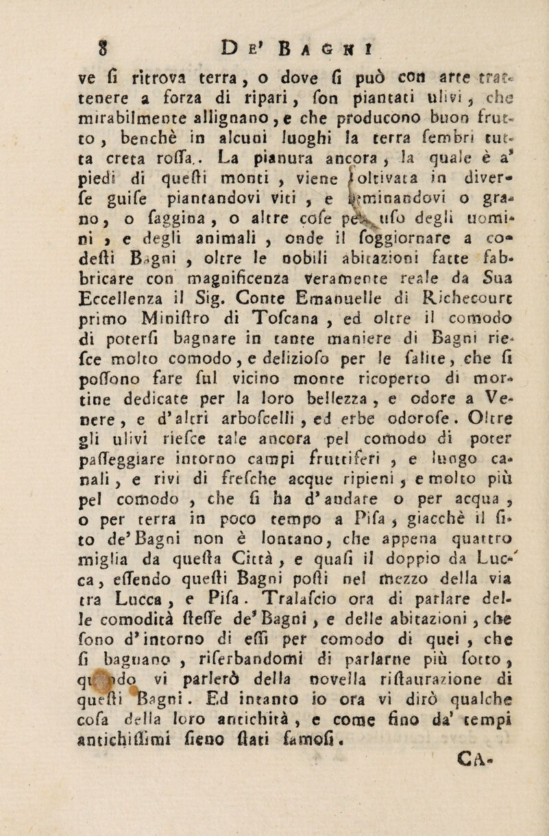 ve fi ritrova terra, o dove fi può con arre trat¬ tenere a forza di ripari, fon piantati ulivi, che mirabilmente allignano,© che producono buon frut¬ to , benché in alcuni luoghi la terra fembri tut¬ ta creta rafia,. La pianura ancora , la quale è a3* piedi di quelli monti , viene Coltivata in diver¬ te guife piantandovi viti , e ^minandovi o gra* no, o faggina, o altre cofe pel- ufo degli uomi¬ ni » e degli animali , onde il foggiornare a co» delti B-gni , oltre le nobili abitazioni fatte fab- bricare eoo magnificenza Veramente reale da Sua Eccellenza il Sig. Conte Emanuelle di Rie beco u re primo Minifiro di Tofcana , ed oltre il comodo di poterfi bagnare in tante maniere di Bagni rie- fee molto comodo, e deliziofo per le fatile, che fi pollano fare fui vicino monte ricoperto di mor¬ tine dedicate per la loro bellezza , e odore a Ve¬ nere, e d* altri arbofeelfi , ed erbe odorofe. Oltre gli ulivi riefee tale ancora pel comodo di poter palleggiare intorno campi fruttiferi , e luogo ca¬ nali, e rivi di frefche acque ripieni, e molto più pel comodo , che fi ha d’andare o per acqua , o per terra in poco tempo a Fifa , giacché il fi* to de5Bagni non è lontano, che appena quattro miglia da quella Città , e quali il doppio da Lue- ca, efiendo quelli Bagni polli nel mezzo della via tra Lucca , e Fifa. Tralascio ora di parlare del¬ le comodità Beffe de1 Bagni , e delle abitazioni , che fono d’intorno di efiì per comodo di quei, che fi bagnano , ri Garbandomi di parlarne più fotro, qt pdo vi parlerò della novella rifiaurazione di quelli Bagni . Ed intanto io ora vi dirò qualche cofa delia loro antichità , e come fino da* tempi amichiffimi fieno fiati temoli. CA-