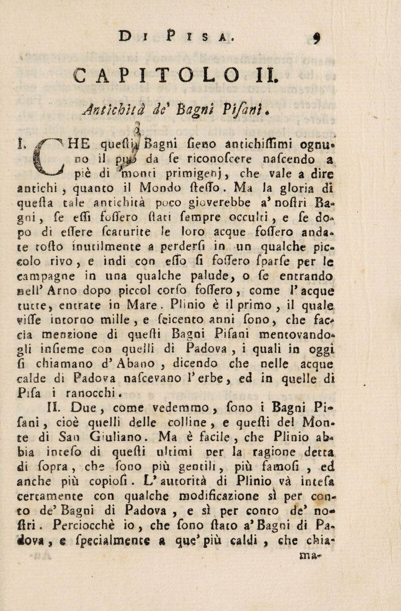 CAPITOLO IL Antichità io Bagni Vifanì ♦ 4*, , . . HE quelli^ Bagni fieno àncichiflìmi ogtm* do ii pigi da fe riconofcere nafcendo a piè di liionti primigeni) che vale a dire antichi 5 quanto il Mondo ftefTo . Ma la gloria di quella tale antichità poco gioverebbe a’noflri Ba- gni, fe elfi fo fiero fiati Tempre occulri , e fe do-* po di edere fcacurite le loro acque fodero anda* te rodò inutiimente a perderli in un qualche pic¬ colo rivo , e indi con edo fi fodero fparfe per le campagne in una qualche palude, o fe entrando Bell’Arno dopo piccol corto fodero, come Tacque tutte, entrate in Mare. Plinio è il primo , il quale fide intorno mille , e feicento anni fono, che fac* eia menzione di quelli Bagni Pifani mentovando* gli infieme con quelli di Padova , i quali in oggi fi chiamano ds Abano , dicendo che nelle acque calde di Padova nafeevano V erbe, ed in quelle di Fifa i ranocchi* IL Due , come vedemmo, fono i Bagni Pi*» fani, cioè quelli delle colline , e quelli del Mon¬ te di San Giuliano. Ma è facile, che Plinio ab<* bia intefo di quelli ultimi oer la ragione detta di fopra , che fono più gentili, più fatnofi , ed anche più copiofì. L’autorità di Plinio và intefa certamente con qualche modificazione sì per con¬ to de5 Bagni di Padova , e sì per conto de’ no-» fin . Perciocché io, che fono flato a’Bagni di Pa¬ dova, e fpecialmence a qus’ piu caldi , che chia¬ ma-