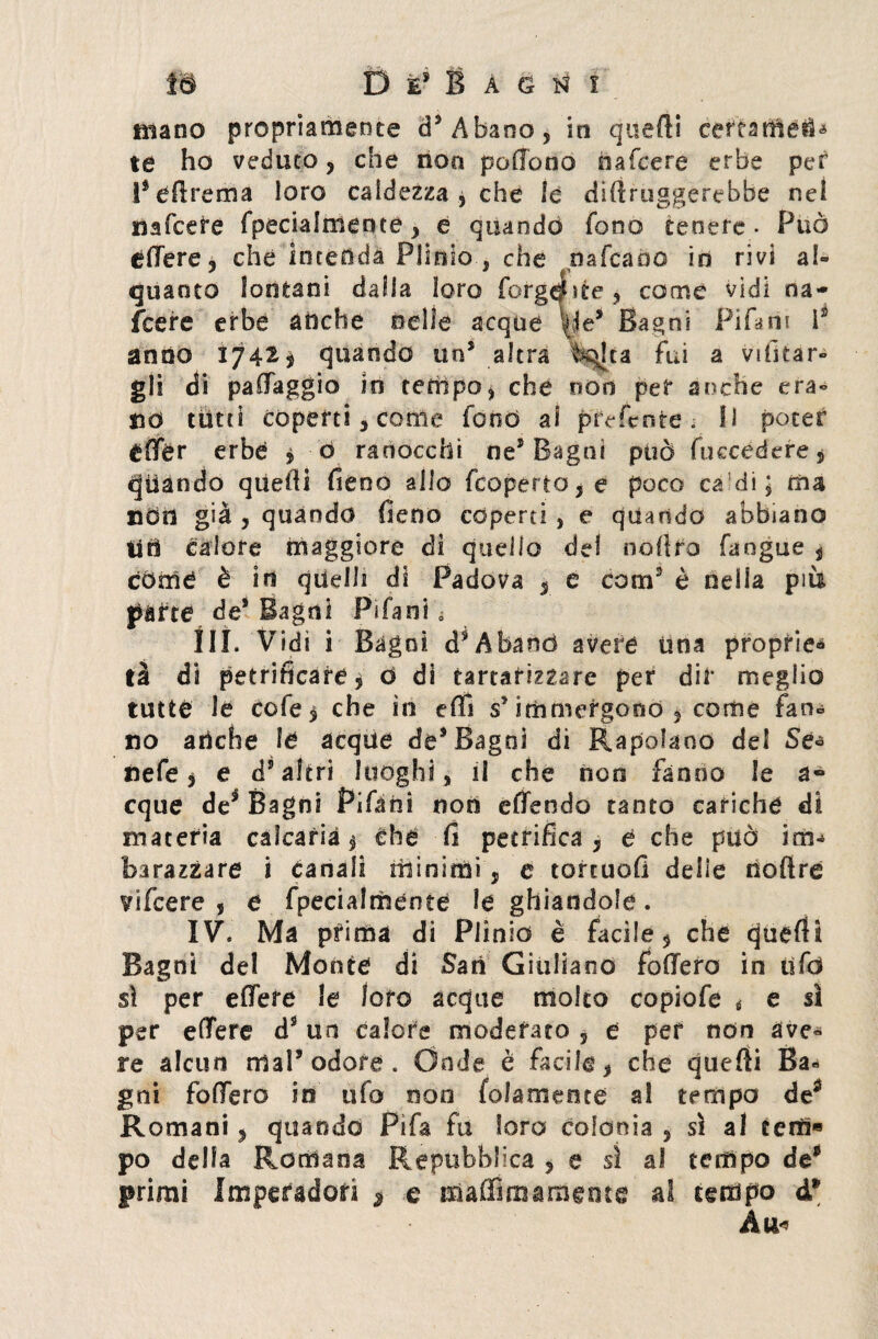 mano propriamente d3 Abano, in qitefti ce^éarfietì* te ho veduto, che non pedono hafcere erbe per Peftrema loro caldezza , che le dirtruggerebbe nel nafcere fpecialmente, e quando fono tenere • Può edere, che intenda Plinio , che nafta rio in rivi al» quanto lontani dalla loro largaste, come vidi na¬ fcere erbe anche nelle acque vie5 Bagni Pi Pi ni I2 andò ty4t$ quando un3 altra k^lca fui a vifitar» gli di padaggio io tempo, che non per anche era» nò tutti coperti, come fonò al preferite. Il poter éder erbe , ò ranocchi ne5 Bagni può fuccedere, quando quelli fieno allo fcoperto,e poco ca di; ma ned già , quando fieno coperti , e quando abbiano tiri calore maggiore di quello del nollro fangue , còme è in quelli di Padova , e com3 è nella più parte de* Bagni Pifani III. Vidi i Bagni d^Aband avere una proprie-» tà dt petriflcafe, ó di tartarizzare per dir meglio tutte le cofe § che in effi s* immergono , come fan» no anche le acque de* Bagni di Rapolano del Se* nefe , e d’altri luoghi, il che non fanno le a- eque de3 Bagni Pifani non edendo tanto cariche di materia caìcarià , che fi petrifica, e che può im¬ barazzare i canali minimi, e tortuofi delie noftre vifeere , e fpecialmente le ghiandole. IV. Ma prima di Plinio è facile, che queflU Bagni del Monte di Sari Giuliano fodero in tifò sì per edere le loro acque molto copiofe * e si per edere d9 un calore moderato , e per non ave» re alcun mal* odore. Onde è facile, che quefti Ba¬ gni fodero in ufo noe folamente al tempo de£ Romani, quando Pifa fu loro colonia , sì al eerti* po della Romana Repubblica , e sì al tempo de* primi Imperadori * e ttìaffimaraente al tempo d* Ano