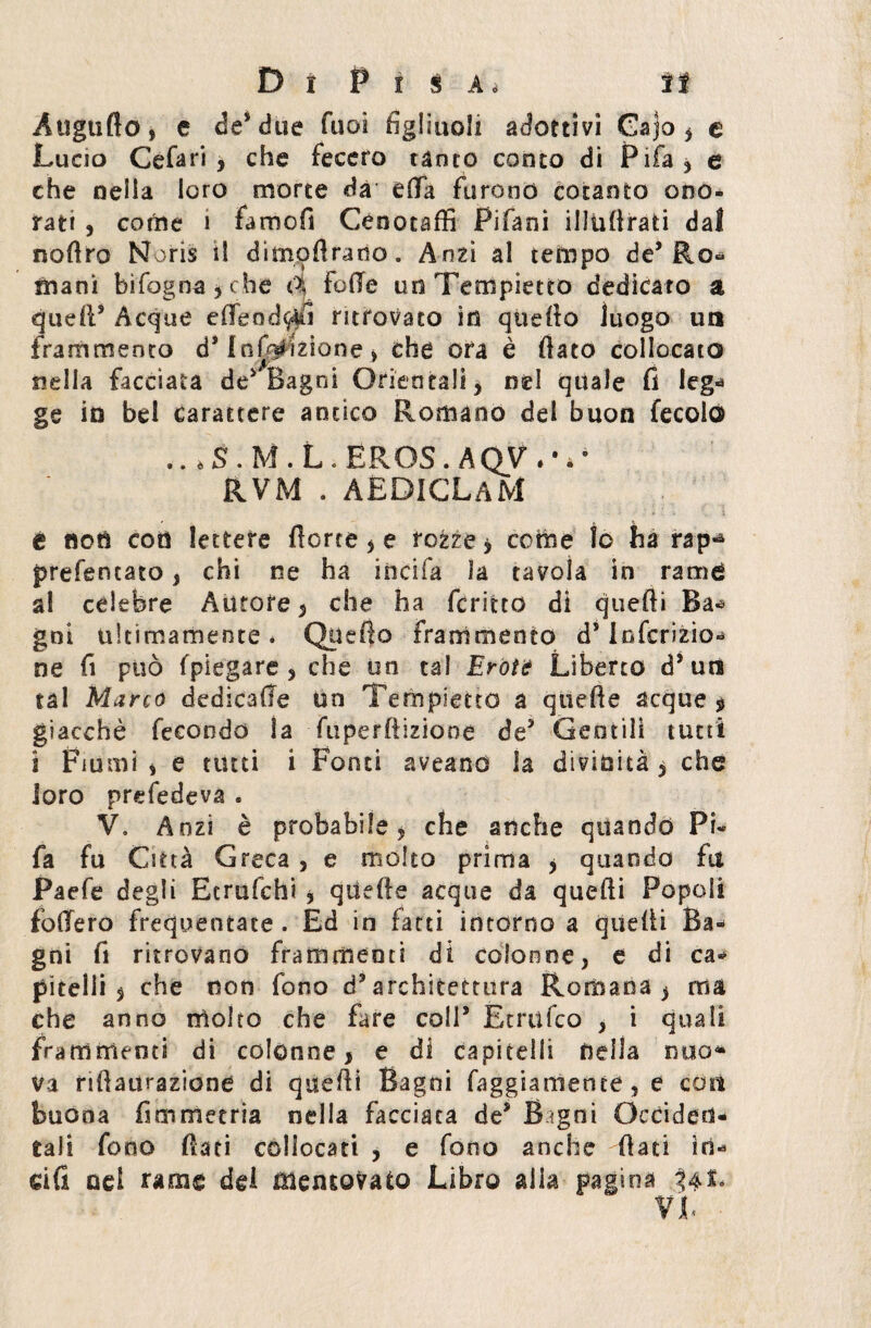 Augnilo, e de* due Tuoi figliuoli adottivi Cajo * e Lucio Cefari , che fecero tanto conto di Fifa* e che nella loro morte da ella furono cotanto ono¬ rati , corine i famofi Cenotaffi Pifani illulirati dal noflro Noris il dimqftrano. Anzi al tempo de5 Ro~ mani bifogna,che 4 Folle un Tempietto dedicato a quell5 Acque efleod^fì ritrovato in quello luogo un frammento ds Inflizione , che ora è flato collocato nella facciata de5 Bagni Orientali, nel quale fi lega ge in bel carattere antico Romano del buon fecola» .. éS.M.L*EROS. AQV rr RVM . AEDICLaM é noti eoo lettere Aorte, e rozze * come io ha rap- prefentato, chi ne ha india la tavola in rame al celebre Autore, che ha fcritto di quelli Ba« gni ultimamente. Quello frammento d5 Infcrizio* ne fi può (piegare, che un tal Eròi? Liberto d5 uni tal Marco dedicale un Tempietto a quelle acque $ giacché fecondo la fuperftizione de5 Gentili tutti i Fiumi, e tutti i Fonti aveand la divinità j che loro prefedeva . V. Anzi è probabile , che anche quando Pi- fa fu Città Greca, e molto prima , quando fa Paefe degli Eerufchi , quelle acque da quelli Popoli fodero frequentate . Ed in fatti intorno a quelli Ba¬ gni fi ritrovano frammenti di colonne, e di ca* pitelli , che non fono d5 architettura Romana ^ ma che anno molto che fare coll5 Etriifco , i quali frammenti di colonne, e di capitelli della duo* va riflaurazione di quelli Bagni faggiarnetite, e eoa buona fimmetria nella facciata de5 Bagni Occiden¬ tali fono flati collocati , e fono anche -flati io* dfi od rame dd mentovato Libro alia pagina 34L VI