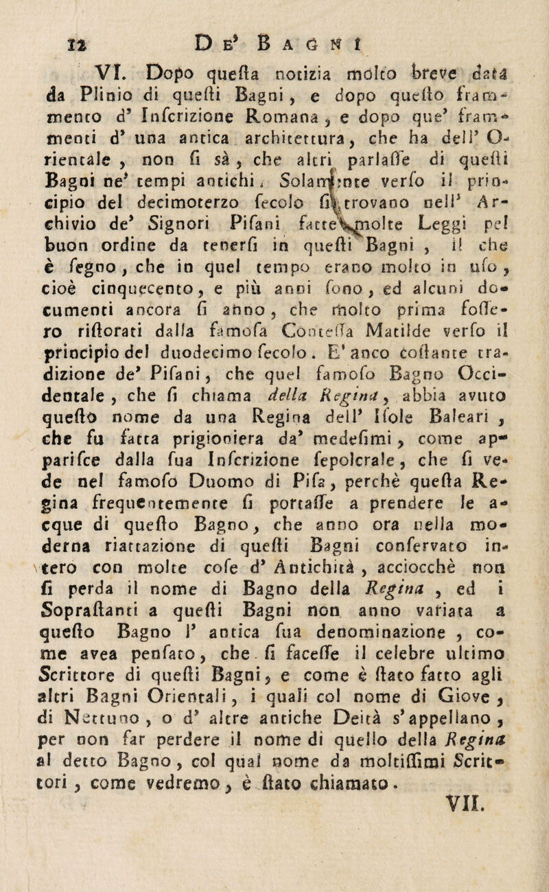 VI. Dopo quefta notizia molto breve data da PI iaio di quelli Bagni , e dopo quello fra iti « niente d5 Infcrizione Romana , e dopo que’ frani - menti d* una antica architettura, che ha del O- riencale , non fi sà , che altri parlafie di quelli Bagni ne5 tempi antichi, Solanr$?nte verfo il prin- cipio del deeimoterzo fecole f^troyano nell* Ar¬ chivio de* Signori Pifani fatte\mio!te Leggi pel buon ordine da tenerli in quelli Bagni , i! che è Segno , che in quel tempo erano molto in ufo, cioè cinquecento, e più anni fono, ed alcuni do¬ cumenti ancora fi anno, che molto prima fode¬ ro riftorad dalla famofa GcmteCTa Matilde verfo il principio del duodecimo fecolo . E* anco collante tra¬ dizione de* Pifani, che quel famofo Bagno Occi¬ dentale , che fi chiama della Regina, abbia avuto quello nome da una Regina deli’ Ifole Baleari , che fu fatta prigioniera da’ medefimi, come ap- parifee dalla fua Infcrizione fepolcrale, che fi ve¬ de nel famofo Duomo di Fifa, perchè quefta Re¬ gina frequentemente fi portalfe a prendere le a- eque di quello Bagno, che anno ora nella mo¬ derna riattazione di quelli Bagni conservato in* cero con molte cofe d* Antichità , acciocché non fi perda il nome di Bagno della Regina , ed i Sopraftanti a quelli Bagni non anno variata a quefta Bagno P antica fua denominazione , co¬ me avea penfato, che. fi facefte il celebre ultimo Scrittore di quelli Bagni, e come è fiato fatto agli altri Bagni Orientali, i quali col nome di Giove, di Nettuno, o d5 altre antiche Deità s’appellano, per non far perdere il nome di quello della Regina al detto Bagno, col qual nome da moltiflirai Serie» tori, come vedremo, è fiato chiamato. VII.