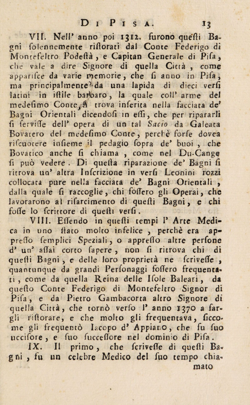 VIL Nell’ anno poi ijxz. furono quéfti Ba¬ gni folennemente rillorati dai Conte Federigo di M ontefeltro Podeflà , e Capitan Generale di Pifa, che vale a dire Signore di quella Città , come apparifce da varie memorie, che fi anno in Fifa, ma principalmente5 da una lapida di dieci verfi latini in filile barbaro, la quale coll* arme del medefimo Conterà trova inferita nella facciata de? Bagni Orientali dicendoli in elfi, che per ripararli fi fervide del 1* opera di un tal Sacio da Calcata Bovateto del medefimo Conte, perché forfè dovea rifcuotere infieme U pedagio fopra de* buoi , che Bovatico anche fi chiama , come nel Du-Cange fi può vedere . Di quella riparazione de’ Bagni fi ritrova un* altra Infcrizione in verfi Leonini rozzi collocata pure nella facciata de* Bagni Orientali , dalla quale fi raccoglie, chi fodero gli Operai, che lavorarono ai rifarcimento di quelli Bagni, e chi folle lo fcrittore di quelli verfi . Vili. Elfendo in quelli tempi P Arte Medi¬ ca in uno fiato molto infelice , perchè era ap¬ preso (empiici Speziali, o apprefio altre perfone cP un* aliai corto fapere , non fi ritrova chi di quelli Bagni , e delle loro proprietà ne fcrivelfe , quantunque da grandi Perfonaggi fodero frequenta® ti , come da quella Reina delle Ifole Baleari, da quello Conte Federigo di Montefeltro Signor di Pifa, e da Pietro Gambacorta altro Signore dì quella Città, che tornò verfo P anno 1370 a far¬ gli riftorare, e che molto gli frequentava, ficco* me gli frequentò Iacopo d? Appiano, che fu fuo uccifore , e fuo fucceftore nel dominio di Pifa. IX. Il primo, che fcrivede di quelli Ba- g ni , fu un celebre Medico del fuo tempo chia^ maio