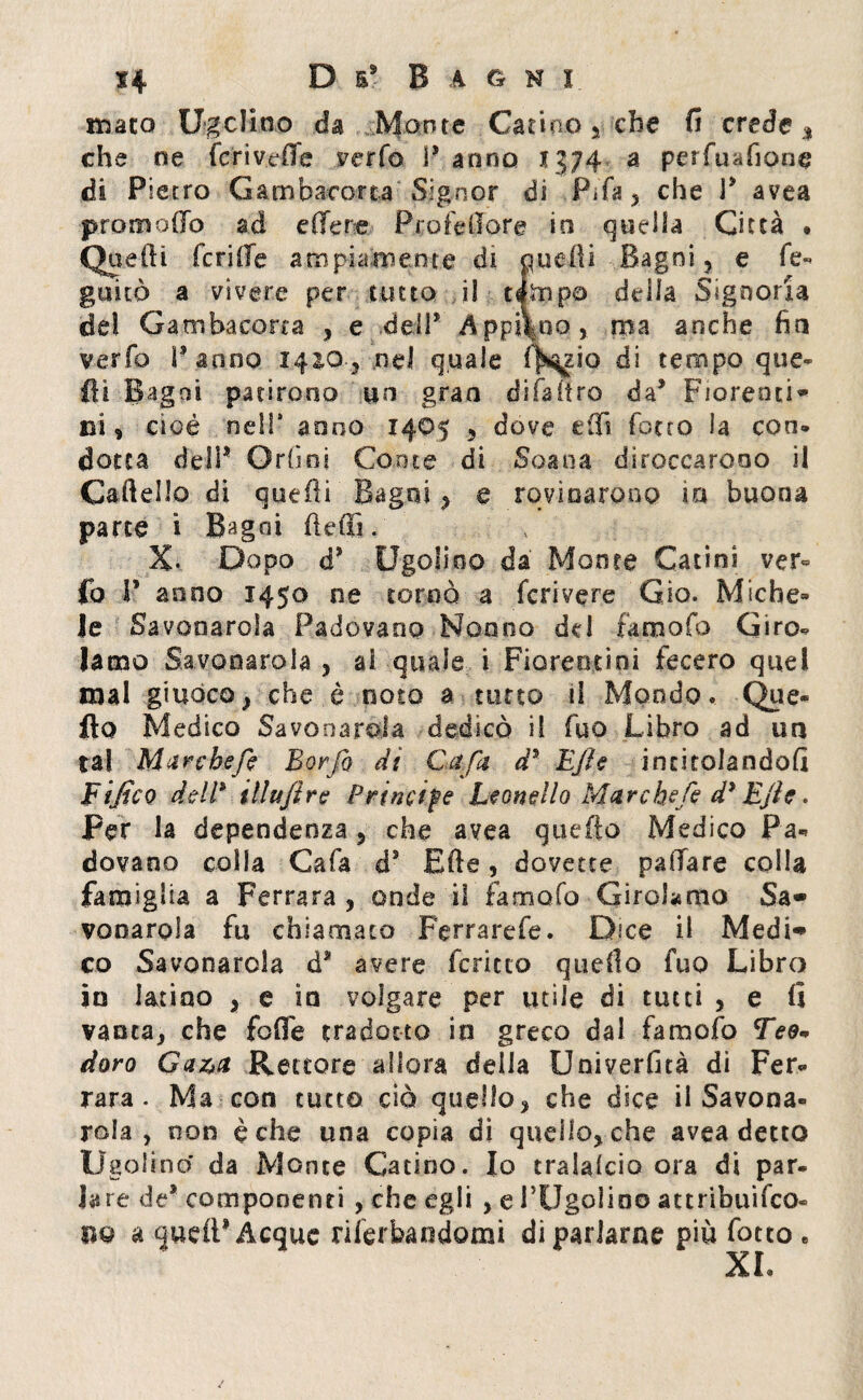 mato Ugclino da Monta Catino % che fi crede % che ne feri vede verfo P anno 1374 a perfusione di Pietro Gambacorta Signor di Fifa* che P avea prò modo ad edere Profetare io quella Città • Quelli feri He ampiamente di Quelli Bagni , e fé- guitò a vivere per tutto il tèmpo della Signoria del Gambacorta , e dell* AppiVoo, ma anche fio verfo Panno 1410, nel quale f^zio di tempo que¬ lli Bagni patirono un gran difaìtro da* Fiorenti*» ci , cioè nell* anno 1405 , dove erti ferro la con» dotta dell1 Orli ni Conte di Soana diroccarono il Cartello di quelli Bagni , e rovinarono in buona parte i Bagni (ledi. v X. Dopo d* Ugolino da Monte Catini ver« fo P anno 1450 ne tornò a fcrivere Gio. Miche» Je Savonarola Padovano Nonno del famofo Giro¬ lamo Savonarola , ai quale i Fiorentini fecero quel mal giuoco, che è noto a tutto il Mondo. Que- fio Medico Savonarola dedicò il fuo Libro ad ua tal Marche/? Borfo dì Cafa d5 EJìe intitolandoli Tifico dell* illufire Prìncipe Leonello Marchefe d* Ejfa. Per la dependenza , che avea quefto Medico Pa¬ dovano colla Gafa ds Erte , dovette paffare colla famiglia a Ferrara, onde il famofo Girolamo Sa» vooarola fu chiamato Ferrarefe. Dice il Medi» co Savonarola d* avere fcricto quello fuo Libro in latino , e io volgare per utile di tutti , e li vanta, che folle tradotto in greco dai famofo Tee» doro Gaza Rettore allora delia Univerfità di Fer¬ rara. Ma con tutto ciò quello, che dice il Savona¬ rola , non è che una copia dì quello, che avea detto Ugolino da Monte Catino. Io tralalcio ora di par¬ lare de* componenti , che egli , e PUgolino attribuìfeo- m a quell* Acque rilerbandomi di parlarne più fotco « XL
