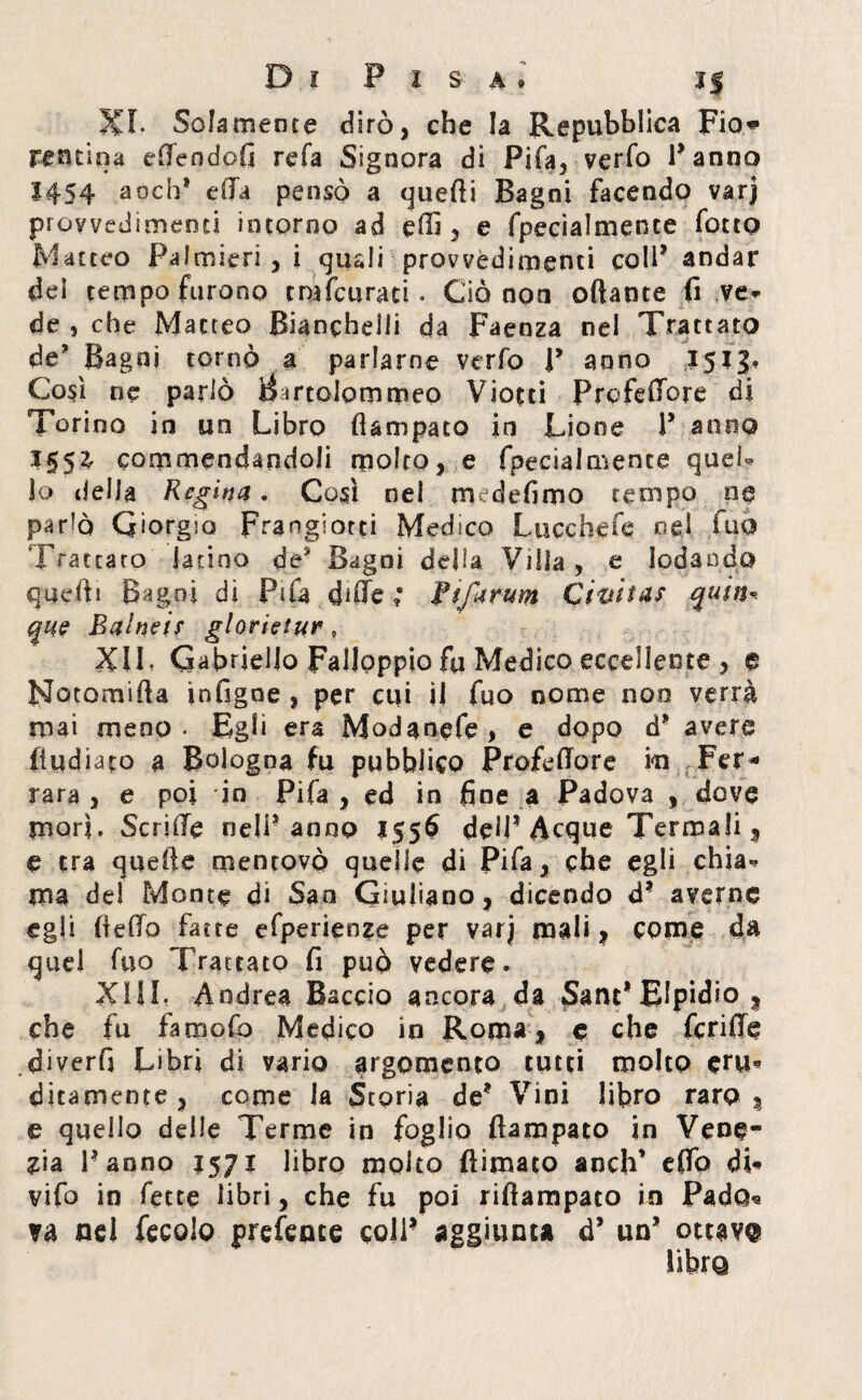 Xr. Solamente dirò, che la Repubblica Fio® reatina effendofi refa Signora di Fifa, verfo l’anno 1454 aoch* e (la pensò a quelli Bagni facendo varj provvedimenti intorno ad etti , e fpecialmence fotto Matteo Palmieri , i qusli provvedimenti coll’ andar del tempo furono tmfcuraci. Ciò non ottante fi ve* de , che Matteo Bianchetti da Faenza nel Trattato de? Bagni tornò a parlarne verfo P anno 1513. Così ne parlò Bmolpmmeo Viotti Prefetture di Torino in un Libro flampato in Lione P anno 155^ commendandoli molto, e fpeciaimente quei* io della Regina. Così nel medefiroo tempo ne parlò Giorgio Franglotti Medico Lucchefq oe.l fuò Trattato latino de* Bagni della VHIa, e lodando quefti Bagni di Fifa ditte ; ftfarum Civita? quitta que Balneir glorietur, XIL Gabriello FaUoppio fa Medico eccellente , e FJotomifta ìnfigoe , per cui il fuo nome noo verrà mai meno- Egli era Modanefe, e dopo d* avere (indiato a Bologna fu pubblico Profettore in Fer¬ rara , e poi ‘in Pi fa , ed in fine a Padova , dove mori. Scritte neìP anno 155$ dett? Acque Termali , e tra quatte mentovò quelle di Fifa, che egli chia* ma de! Monte di San Giuliano, dicendo d* averne egli (letto fatte efperieoze per varj mali, come da quel fuo Trattato fi può vedere. XML Andrea Baccio ancora da Sant* Elpidio , che fu famofo Medico in Roma, e che fcrifie diverfi Libri di vario argomento tutti molto eru* diramente, come la Storia de* Vini libro raro, e quello delle Terme in foglio ftampato in Vene¬ zia Panno 1571 libro molto (limato anch’ eflb di* vifo in fette libri, che fu poi riflampato in Pado* va nel fecolo prefence colP aggiunta d’ un* ottava libra