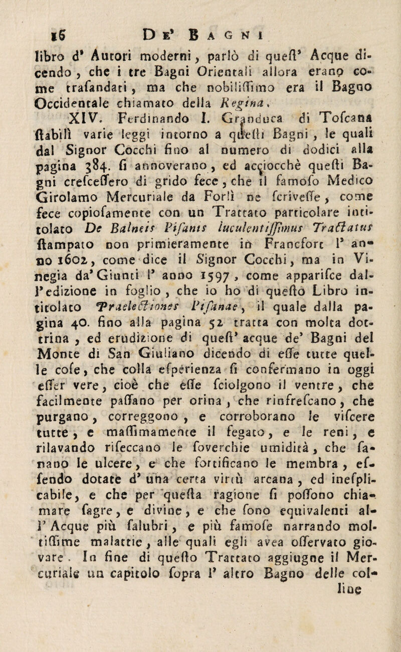 libro d* Autori moderni , parlò di quell5 Acque di¬ cendo , che i tre Bagni Orientali allora erano co¬ me trafandati, ma che nobilifiìmo era il Bagno Occidentale chiamato della Regina* XIV. Perdi nando I. Granduca di To(caria (labili varie leggi intorno a quelli Bagni , le quali dal Signor Cocchi fino al numero di dodici alla pagina 384. fi annoverano , ed acciocché quefti Ba¬ gni crefceffero di grido fece , che il famofo Medico Girolamo Mercuriale da Forlì oe feri vede , come fece copiofamente con un Trattato particolare inti¬ tolato De Baine is Bifuni $ iuculentijjìmus Tradaius ftampato non primieramente ìù Francforc 1* an¬ no 1602, come dice il Signor Cocchi, ma in Vi- negia da* Giunti I5 anno 1597, come apparifee dal» Fedizione in foglio, che io ho di quello Libro in¬ titolato *Praeleóìionès Rifanne, il quale dalla pa¬ gina 40. fino alla pagina 52= tratta con molta dot¬ trina , ed erudizione di quefi* acque de* Bagni del Monte di San Giuliano dicendo di effe tutte quel¬ le cofe, che colla efpérieoza fi confermano in oggi effer vere, cioè che effe feioigono il ventre, che facilmente paffano per orina , che rinfrefeano, che purgano, correggono , e corroborano le vifeere tutte, e mafia ma mente il fegato, e le reni, e rilavando rifeccano le foverchie umidità, che fa¬ llano le ulcere, e che fortificano le membra, e re¬ fendo dotate d5 una certa virtù arcana , ed inefpli- cabile, e che per quella ragione fi poffono chia¬ mare fagre, e divine, e che fono equivalenti al- V Acque più falubri , e più famofe narrando mol¬ ti finn e malattie, alle quali egli avea offervato gio¬ vare . In fine di quello Trattato aggiugne il Mer¬ curiale tm capitolo fopra F altro Bagno delle col¬ line