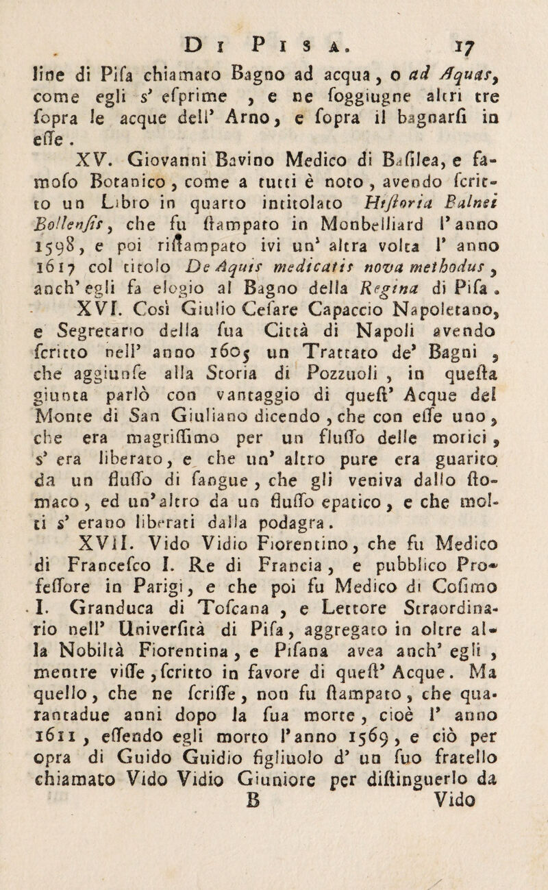 line di Fifa chiamato Bagno ad acqua , o ad Aqua?y come egli s’ efprime , e ne foggiugne altri tre fopra le acque deli* Arno, e fopra il bagnarli in e lle . XV. Giovanni Bavino Medico di BafSlea, e fa» mofo Botanico, come a rutti è noto, avendo ferie*» to un Libro in quarto intitolato Htftoria Balnsì Bolle nfìr, che fu {rampato in Monbdiiard Fanno 1598, e poi rifiarapato ivi un1 altra volta 1* anno 1617 col titolo De Àquts medicatif nova methodus y anch’egli fa elogio al Bagno della Regina di Fifa • XVL Così Giulio Celare Capaccio Napoletano, e Segretario della fua Città di Napoli avendo fcritto nell’ anno 1ÓO5 un Trattato de* Bagni , che aggiunfe alla Storia di Pozzuoli , in quefìa giunta parlò con vantaggio di queft’ Acque del Monte di San Giuliano dicendo , che con elle uno, che era magriflìtno per un flulTo delle morici , s’ era liberato, e che un’ altro pure era guarito da un flulTo di fangue , che gli veniva dallo fio» maco , ed un’altro da un fiufio epatico, e che mol¬ ti s’ erano liberati dalla podagra. XVII. Vide Vidio Fiorentino, che fu Medico di Francefco I. Re di Francia, e pubblico Pro* fefiore in Parigi, e che poi fu Medico di Co fimo • I. Granduca di Tofcana , e Lettore Straordina¬ rio nell’ Univerfità di Pi fa, aggregato in oltre al¬ la Nobiltà Fiorentina , e Pifana avea anchs egli , mentre vide ,fcritto in favore di queft’Acque. Ma quello, che ne feri de, non fu fìampato , che qua¬ rantadue anni dopo la fua morte, cioè V anno 3611 , edendo egli morto l’anno 1569, e ciò per opra di Guido Guidio figliuolo d’ un fuo fratello chiamato Vido Vidio Giuniore per diftinguerlo da B Vido