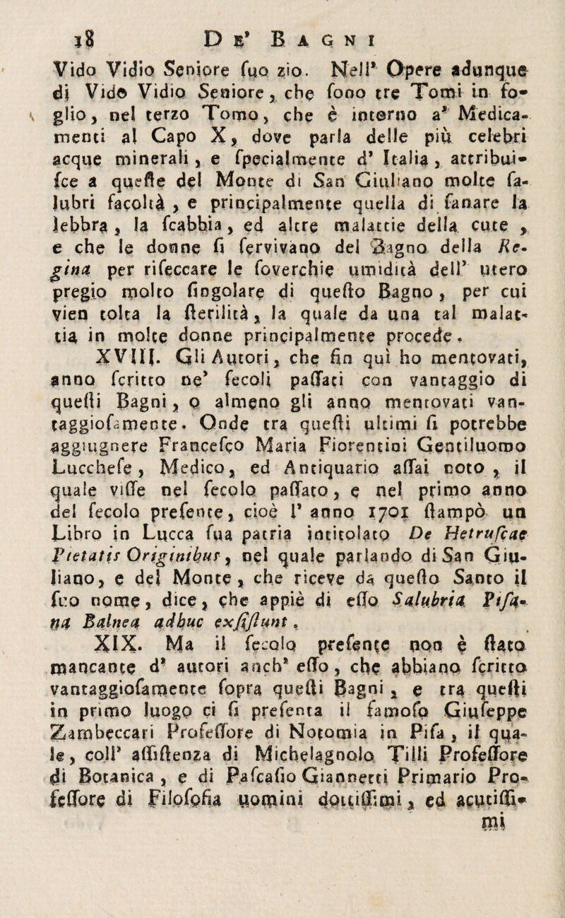 Vido Vidio Seniore Tuo zio. Neil* Opere adunque di Vide Vidio Seniore che fono tre Tomi in fa¬ glio, nel terzo Tomo, che è intorno a* Medica-, menti al Capo X, dove parla delle più celebri acque minerali, e fpecia lineine d* Italia , attribui- fce a quefle del Monte di San Giuliano molte fa- Jubri facoltà , e principalmente quella di fanare la lebbra , la fcabhìa, ed altre malattie della cute , e che le donne fi fervi vano del Sagno della Re¬ gina per rifeccare le foverchie umidità delT utero pregio molto (ingoiare di quefto Bagno, per cui vien tolta la fterilità, la quale da una tal malat¬ tia in molte donne principalmente procede. XVJIf. Gli Autori, che fio qui ho mentovati, anno fcritto ne* fecoli paffati con vantaggio di quefti Bagni, q almeno gli anno mentovati van- taggioLmente • Onde tra quefti ultimi fi potrebbe aggmgnere Francefco Maria Fiorentini Gentiluomo Lucchefe , Medico, ed Antiquario affai noto, il quale vide nel fecola pallata, e nel primo anno del fecola preferite, cioè l’anno 1701 ftampò un Libro in Lucca fua patria intitolato De Hetrufcac Fietatif Originikur, nel quale parlando di San Giu¬ liano, e del Monte, che riceve da quello Santo il fi:o nome, dice, che appiè di elio Salubri# Fifa- na Baine# aàhuc exfijìunt. XIX* Ma il fecola prefente non è fiato mancante 4* autori anch’efto, che abbiano fcritto vantaggiofamente fopra quefti Bagni 1 e tra quefti in primo luogo ci fi preferita il famofo Giuseppe Zarobeccari Profeffore di Notomia in Fifa , il qua¬ le , coll’ afliftenza di Michelagnolo Ti Ili Profeffore 4i Botanica, e di Pafcafio Giannetti Primario Pro- fcftòre di Filafofia uomini douiffimi, ed acutifli-