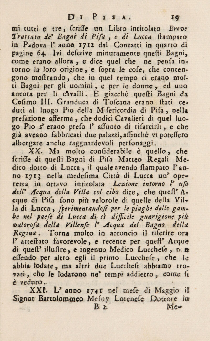 mi tutti e tre, fcriffe un Libro intitolato Breve Trattato de' Bagni di Pi fa , e di Lucca (la m paco in Padova P anno 1712 dal Conzatti in quarto di pagine 64. Ivi defcrive minutamente quelli Bagni, come erano allora , e dice quel che ne penfa in¬ torno la loro origine, e fopra le cofe, che conten¬ gono moftrando, che in quel tempo ci erano mol¬ ti Bagni per gli uomini, e per le donne , ed uno ancora per li cavalli. E giacché quelli Bagni da Cofimo III. Granduca di Tofcana erano (lati ce¬ duti al luogo Pio della Mifericordia di Pifa , nella prefazione afferma, che dodici Cavalieri di quel luo¬ go Pio s* erano prefo P affunto di rifarcirh , e che già aveano fabbricaci due palazzi,affinchè vi potettero albergare anche ragguardevoli perfonaggi. XX. Ma molto conflderabile è quello, che fcriffe di quelli Bagni di Pifa Macteo Regali Me¬ dico dotto di Lucca, il quale avendo ftampaco Pan¬ no 17 ij nella medefima Città di Lucca un* ope¬ retta in ottavo intitolata Legione intorno P ufo dell9 Acqua della Villa col cibo dice, che quell* A- cque di Pifa fono più valorofe di quelle della Vil¬ la di Lucca, fperimentando/t per le piaghe delle gam- he nel paefe di Lucca di sì difficile guarigione ptù valorofa della Villenfe V Acqua del Bagno della Regina. Torna molto in acconcio il riferire ora V atteftato favorevole, e recente per quell* Acque di quell* illullre, e ingenuo Medico Luce he fe , n» t» cttendo per altro egli il primo Luccbefe , che le abbia lodate, ma altri due Lucchelì abbiamo tro¬ vati,, che le lodarono ne* tempi addietro, come li è veduto. XXI. L* anno 174! nel mefe di Maggio il Signor Bartolommeo Mefoy Loretiefe Dottore m B z. Me*