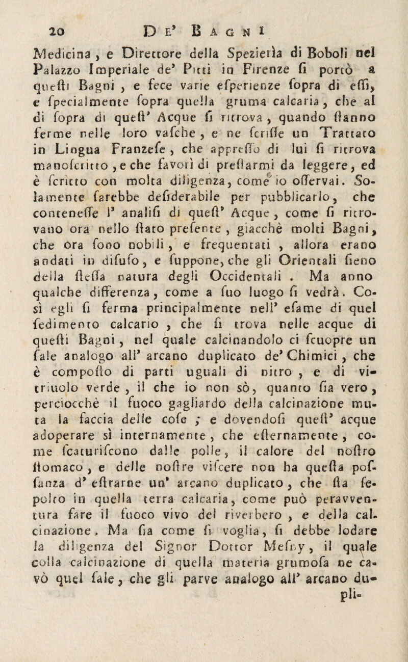 Medicina , e Direttore della Spezi e ila di Boboli nel Palazzo Imperiale de* Futi io Firenze fi portò à quelli Bagni , e fece varie efpehenze (opra di efiì, e fpecialmente fopra quella gruma calcarla, else al di fopra di quefi* Acque 11 ritrova, quando Hanno ferme nelle loro vafche , e ne fende un Trattato in Lingua Franzefe , che appreffo di lui fi ritrova manoferitto ,e che favorì di predarmi da leggere, ed è icricto con molta diligenza, come io ofTervai. So¬ lamente farebbe defiderabile per pubblicarlo, che contenere F analifi di quefP Acque, come fi ritro¬ vano ora nello fiato preferite , giacché molti Bagni, che ora fono nobili , e frequentati , allora erano aodati in difufo, e fuppone, che gli Orientali fieno della lidia natura degli Occidentali . Ma anno qualche differenza, come a fuo luogo fi vedrà. Co¬ sì egli fi ferma principalmente neìl* efame di quel fedi mento calcano , che fi trova nelie acque di quelli Bagni, ne! quale calcinandolo ci fcuopre un fale analogo all* arcano duplicato de’Chimici, che è compofio di parti uguali di nitro , e di vi- triuolo verde, il che io non só, quanto fia vero, perciocché il fuoco gagliardo della calcinazione mu¬ ta la taccia delle cofe ; e dovendoli quell* acque adoperare sì internamente , che efiernamente , co¬ me featurifeono dalle polle, i! calore del nofiro liomaco , e delle ooftre vifeere non ha quefia pof- fanza d* efirarne un* arcano duplicato , che fia fe- polto io quella terra' calcaria, come può peravven¬ tura fare il fuoco vivo del riverbero , e della cal¬ cinazione , Ma fia come fi voglia, fi debbe lodare la diligenza del Signor Dottor Mefny, il qu^le colia calcinazione dì quella materia grumofa oe ca¬ vò quel fiale, che gli parve analogo ali* arcano dii*