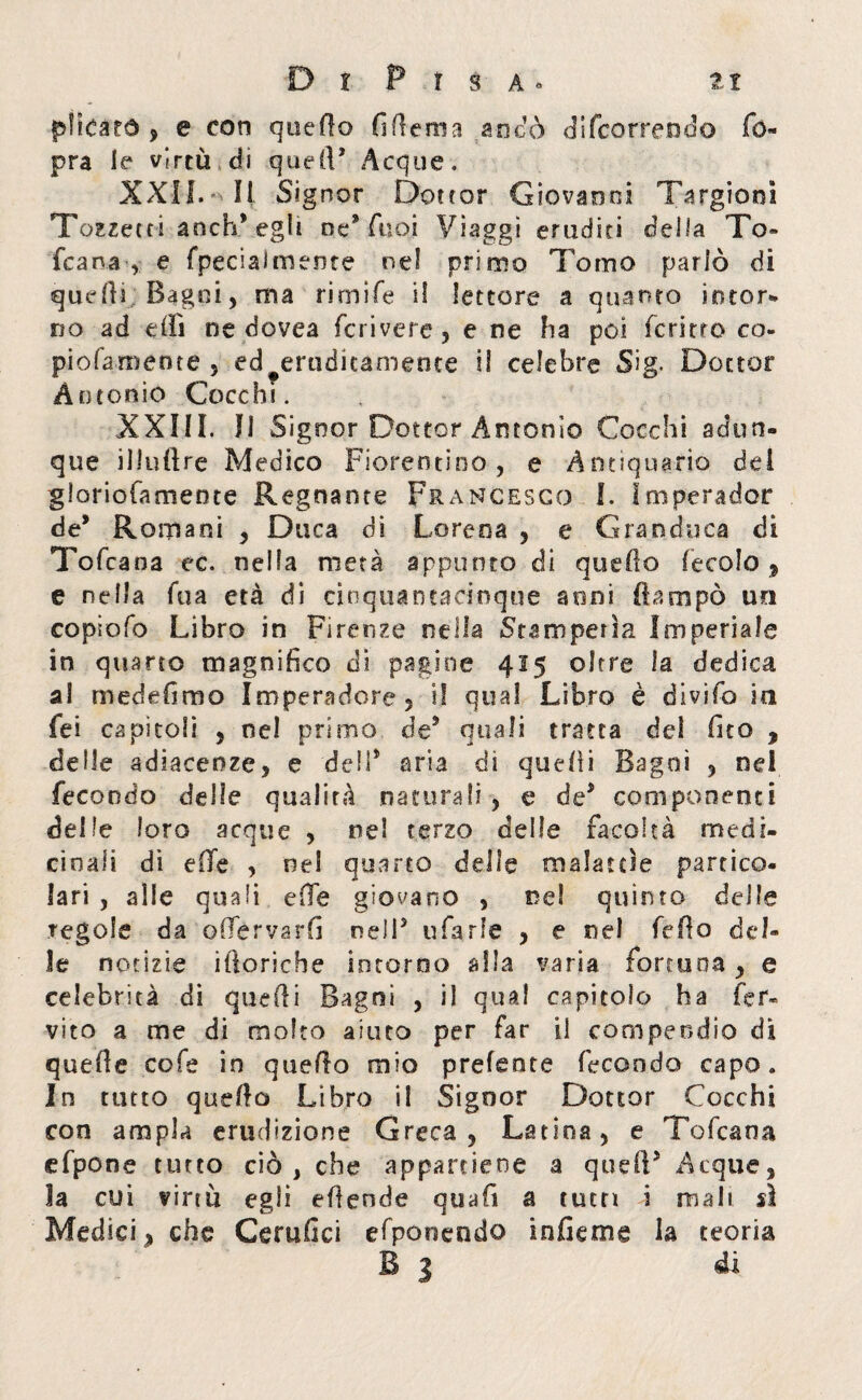 plìcàtó > e con quello fi (lem 3 anco di (correndo Co¬ pra le virtù di quell5 Acque. XXII. Il Signor Dottor Giovanni Targionì Tozzecci aoch* egli oc* Cuoi Viaggi eruditi della To¬ fcana , e fpeciaJmence nel primo Tomo parlò di quelli Bagni, ma rimile il lettore a quanto intor¬ no ad effi ne dovea fcrivere, e ne ha poi fermo co- piofamente , ed^erudicamente il celebre Sig. Dottor Antonio Cocchi. XXIII. Il Signor Dottor Antonio Cocchi adun¬ que illuftre Medico Fiorentino, e Antiquario dei gioriofamente Regnante Francesco I. Iniperader de’ Romani , Duca di Lorena , e Granduca di Tofcana ec. nella metà appunto di quello (ecolo 9 e nella fua età di cinquantadnque soni ftampò un copiofo Libro in Firenze nella Stamperia Imperiale in quarto magnifico eli pagine 415 oltre la dedica a! medefimo Imperadore, i! qual Libro è divifo in fei capitoli , nel primo de* quali tratta dei fico , delle adiacenze, e dell* aria dì quelli Bagni , nei fecondo delle qualità naturali , e de* componenti delle loro acque , nel terzo delle facoltà medi¬ cinali di effe , nel quarto delle malattie partico¬ lari , alle quali eOe giovano , nel quinto delle regole da odervarfi nell5 tifarle , e nel fedo del¬ le notizie iftoriehe intorno alla varia fortuna, e celebrità di quelli Bagni , il qual capitolo ha fer* vito a me di molto aiuto per far il compendio di quefie cofe in quello mio prefente fecondo capo. In tutto quello Libro il Signor Dottor Cocchi con ampia erudizione Greca, Latina, e Tofcana efpone tutto ciò, che appartiene a quell5 Acque, la cui virtù egli eflende quafi a tutti i mali sì Medici, che Cerufici efponendo in fi e me la teoria B 1 di