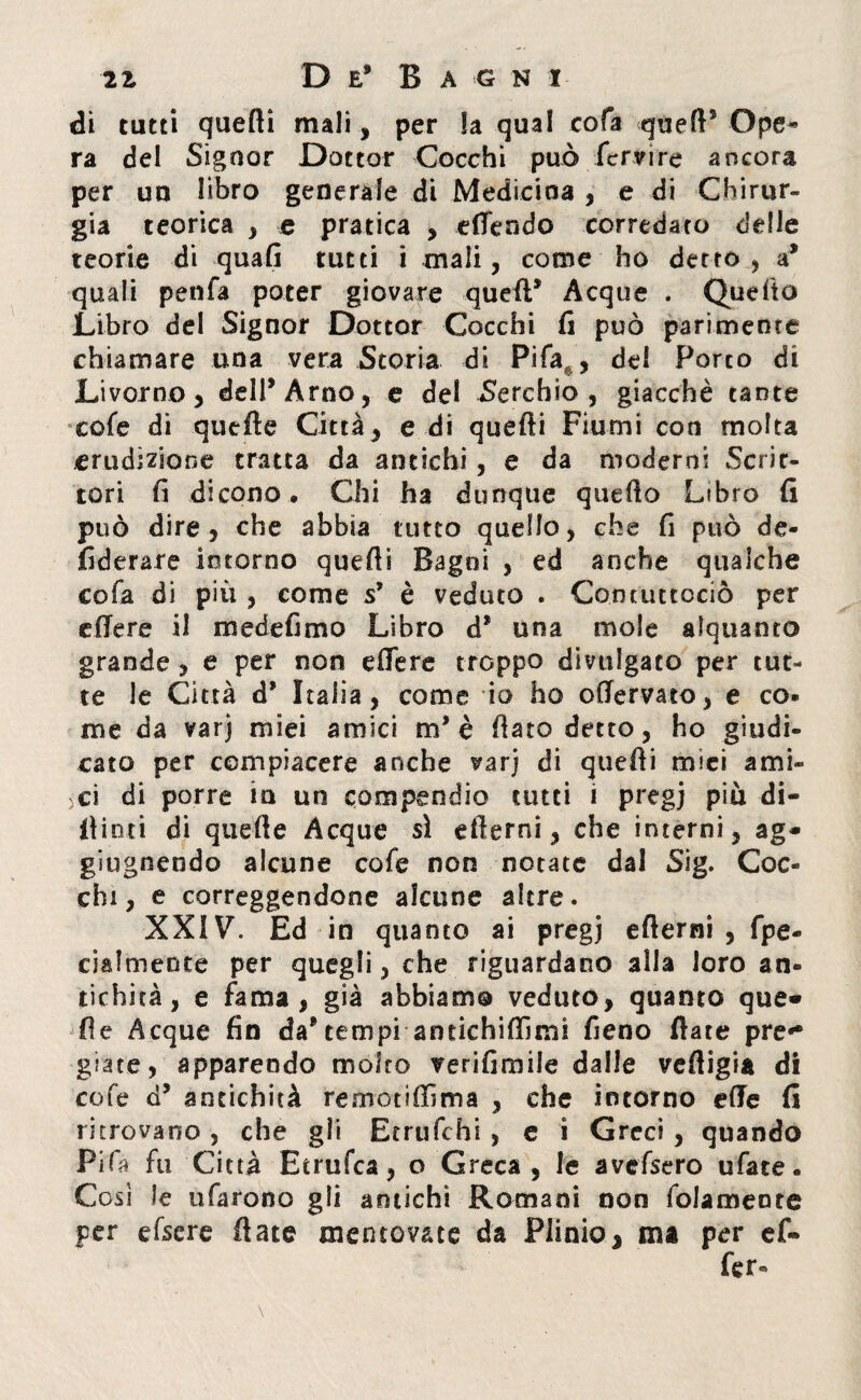 di tutti quefti mali, per la qual cofa quell’ Ope* ra del Signor Dottor Cocchi può fervi re ancora per uu libro generale di Medicina , e di Chirur¬ gia teorica , e pratica , «(Tendo corredato delle teorie di quali tutti i mali, come ho detto, a* quali penfa poter giovare quell’ Acque . Quello Libro del Signor Dottor Cocchi fi può parimente chiamare una vera Storia di Pi fa,, del Porco di Livorno, dell’Arno, e del Cerchio, giacché tante cofe di quelle Città, e di quefti Fiumi con molta erudizione tratta da antichi, e da moderni Scrit¬ tori fi dicono. Chi ha dunque quello Libro fi può dire, che abbia tutto quello, che fi può de- fiderare intorno quefti Bagni , ed anche qualche cofa di più , come s’ è veduto . Contuttociò per effere il mede fimo Libro d* una mole alquanto grande, e per non eftere troppo divulgato per tut¬ te le Città d’ Italia , come io ho offervato, e co¬ me da varj miei amici m* è fiato detto, ho giudi¬ cato per compiacere anche varj di quefti mici ami¬ ci di porre in un compendio tutti i pregj più di¬ ttimi di quelle Acque sì efterni, che interni, ag¬ gi ugnendo alcune cofe non notate dal Sig. Coc¬ chi, e correggendone alcune altre. XXIV. Ed in quanto ai pregj efterni , fpe- cialmente per quegli, che riguardano alla loro an¬ tichità, e fama, già abbiamo veduto, quanto que¬ lle Acque fin da*tempi antichiftìmi fieno fiate pre¬ giate, apparendo molto verifimile dalle vefligia di cofe d’ antichità remotilfima , che intorno elle fi ritrovano, che gli Etrufchi , e i Greci , quando Pi Ha fu Città Etrufca, o Greca , le avefsero ufate. Cosi le ufarono gli amichi Romani non folameore per efsere fiate mentovate da Plinio, ma per ef« fer-