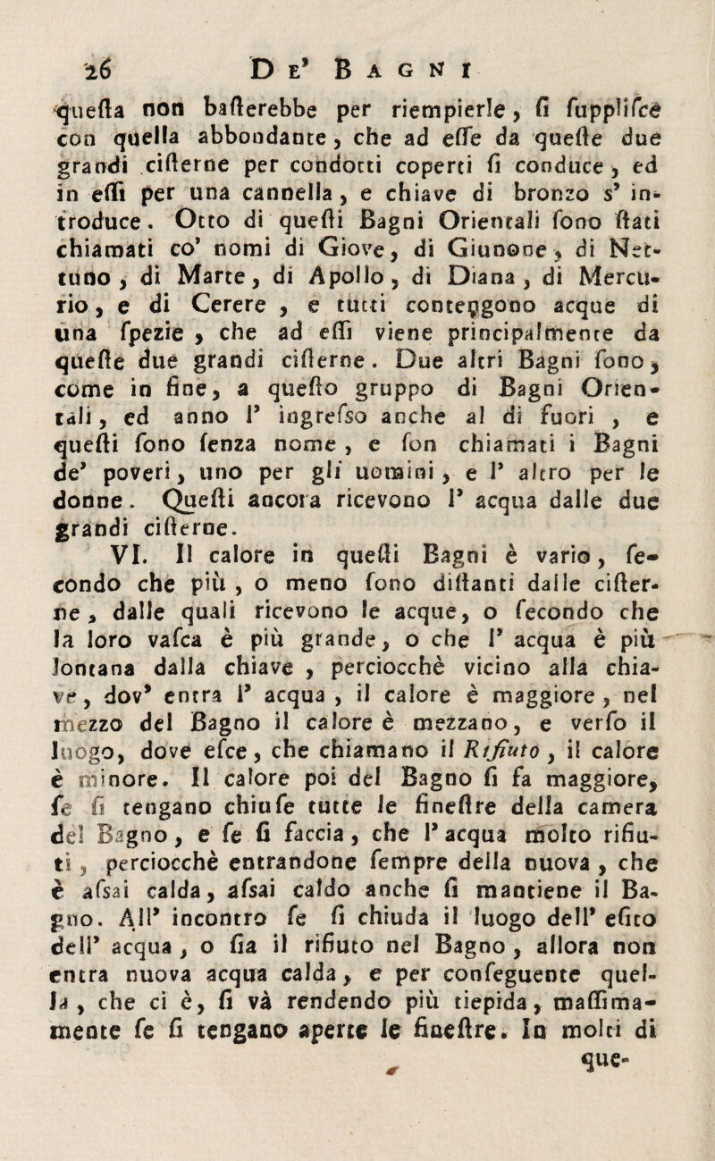 ^quefta non baderebbe per riempierle, fi fuppìifce con quella abbondante, che ad effe da guede due grandi ciderne per condotti coperti fi conduce , ed in elfi per una cannella , e chiave di bronzo s5 in¬ troduce. Otto di quedi Bagni Orientali fono dati chiamati co* nomi di Giove, di Giunone, di Net¬ tuno, di Marte, di Apollo, di Diana, di Mercu¬ rio , e di Cerere , e tutti contengono acque di una fpezie , che ad edì viene principalmente da quede due grandi ciderne. Due altri Bagni fono, come in fine, a quedo gruppo di Bagni Orien¬ tali, ed anno P ìngrefso acche al di fuori , e quedi fono fenza nome , e fon chiamati i Bagni de’ poveri, uno per gli uomini, e P altro per le donne. Quedi ancora ricevono P acqua dalle due grandi ciderne. VI. Il calore in quedi Bagni è vario, fe¬ condo che più , o meno fono didanti dalle cider¬ ne > dalle quali ricevono le acque, o fecondo che la loro vafca è più grande, o che P acqua è più lontana dalla chiave , perciocché vicino alla chia¬ me, dov* entra P acqua , il calore è maggiore, nel mézzo del Bagno il calore è mezzano, e verfo il luogo, dove efce, che chiamano il Rifiuto, il calore è minore. Il calore poi del Bagno fi fa maggiore, fe fi tengano chiufe tutte le finedre della camera del Bagno, e fe fi faccia, che P acqua molto rifiu- ti, perciocché entrandone Tempre della nuova , che è afsai calda, afsai caldo anche fi mantiene il Ba¬ gno. A1P incontro fe fi chiuda il luogo dell* efico deli* acqua , o fia il rifiuto nel Bagno , allora non entra nuova acqua calda, e per confeguente quel¬ la , che ci è, fi và rendendo più tiepida, maflìma- inente fe fi tengano aperte le finedre. In molti di