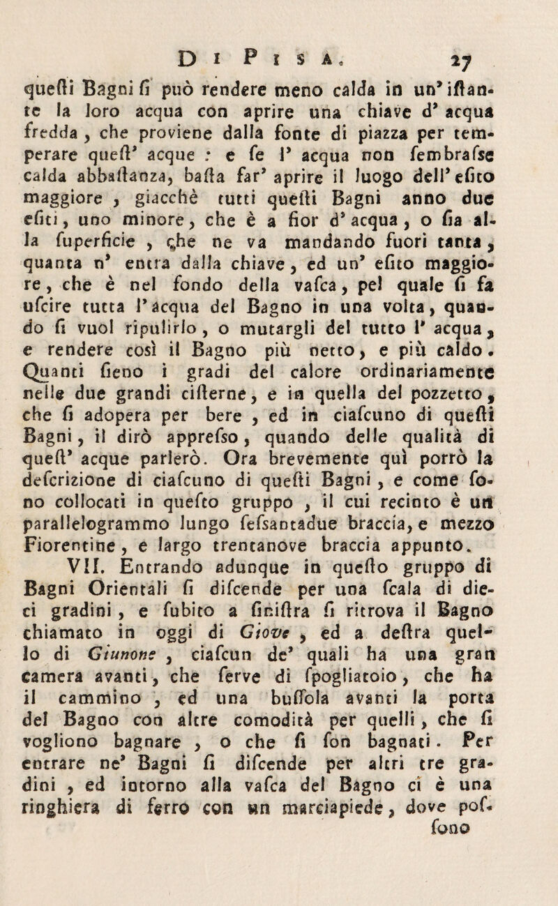 quefli Bagni fi può rendere meno calda in umilian¬ te la loro acqua con aprire una chiave d* acqua fredda , che proviene dalla fonte di piazza per tem¬ perare qued’ acque : e fe P acqua non fembrafse calda abbadaoza, bada far* aprire il luogo delPefico maggiore , giacché tutti quelli Bagni anno due efiti, uno minore, che è a fior d’acqua, o fia al¬ la fuperfieie , <;he ne va mandando fuori tanta , quanta n* entra dalla chiave, ed un’ efito maggio¬ re, che è nel fondo della vafea, pel quale fi fa ufeire tutta l’acqua del Bagno in una volta, quan¬ do fi vuol ripulirlo, o mutargli del tutto P acqua, e rendere così il Bagno più netto, e più caldo. Quanti fieno i gradi del calore ordinariamente nelle due grandi riderne, e in quella del pozzetto, che fi adopera per bere , ed in ciafcuno di quefti Bagni, il dirò apprefso, quando delle qualità di queft* acque parlerò. Ora brevemente qui porrò la definizione di ciafcuno di quefti Bagni , e come fo¬ no collocati in quefeo gruppo , il cui recinto è ut! parallelogrammo lungo fefsantadue braccia, e mezzo Fiorentine, e largo trentanove braccia appunto, VII. Entrando adunque in quedo gruppo di Bagni Orientali fi difeende per una fcala di die¬ ci gradini , e fubito a Anidra fi ritrova il Bagno chiamato in oggi di Giove , ed a dedra quel¬ lo di Giunone , ciafcun de’ quali ha una gran camera avanti, che ferve di fpogliatoio, che ha il cammino , ed una budola avanti la porta del Bagno con altre comodità per quelli, che fi vogliono bagnare , o che fi fon bagnati. Per entrare ne* Bagni fi difeende per altri tre gra¬ dini , ed intorno alla vafea del Bagno ri è una ringhiera di ferro con wn marciapiede, dove pof- fono