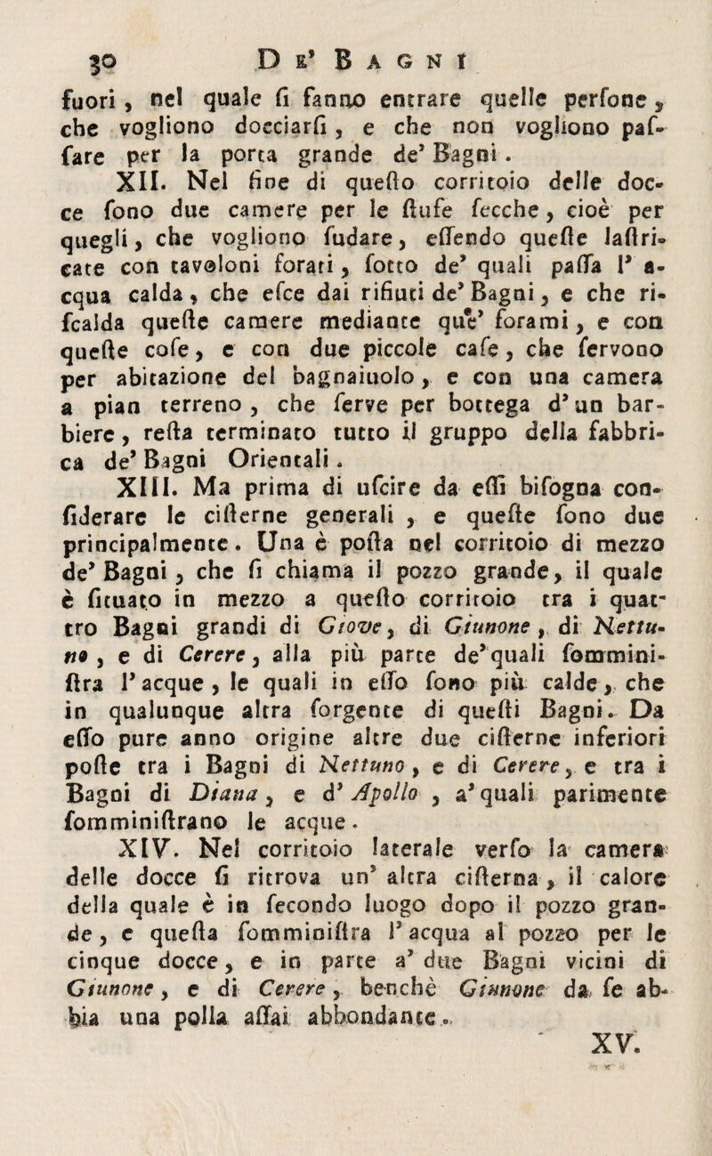 fuori , nel quale fi fanno entrare quelle perfone , che vogliono docciarli, e che non vogliono paf* fare per la porta grande de* Bagni. XII. Nei fine di quello corritoio delle doc¬ ce fono due camere per le ftufe fece he, cioè per quegli, che vogliono fudare, effendo quelle labri» cate con tavoloni forati, fotto de* quali paffa T a- cqua calda, che efee dai rifiuti de9 Bagni , e che ri- fcalda quelle camere mediante quV forami, e con quelle cofe, e con due piccole cafe, che fervono per abitazione del bagnamelo , e con una camera a pian terreno, che ferve per bottega d’un bar¬ biere , refta terminato tutto il gruppo delia fabbri¬ ca de* Bagni Orientali. XIII. Ma prima di ufeire da erti bifogna con- fiderare le ciflerne generali , e quefle fono due principalmente. Una è porta nel corritoio di mezzo de’Bagni, che fi chiama il pozzo grande, il quale è limato in mezzo a quello corritoio tra i quat¬ tro Bagni grandi di Giove, di Giunone , di Nettu- tt9 , e di Cerere, alla più parte de* quali foormini¬ fi ra Tacque, le quali in elfo fono più calde, che in qualunque altra forgente di quelli Bagni. Da elfo pure anno origine altre due ciflerne inferiori porte tra i Bagni di Nettuno , e di Cerere, e tra i Bagni di Diana, e è* Apollo , a’quali parimente fomminiltrano le acque. XIV. Nei corritoio laterale verfo la camera delle docce fi ritrova un altra cirteroa, il calore della quale è in fecondo luogo dopo il pozzo gran¬ de , e queffa fpmminiftra l’acqua al pozzo per le cinque docce, e io parte a’due Bagni vicini di Giunone, e di Cerere, benché Gl mone da fe ab¬ bia una polla affai abbondante XV.