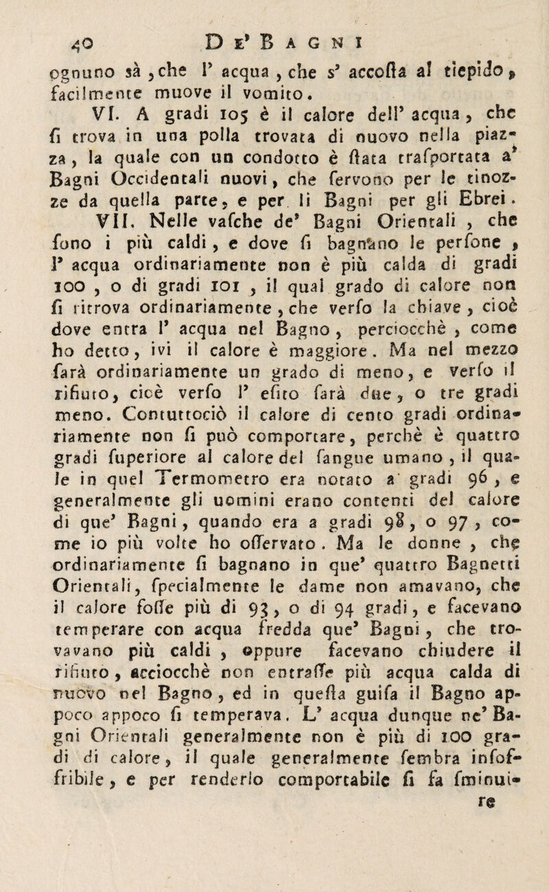 ognuno sà , che P acqua , che s3 accoda a! tiepido ^ facilmente muove il vomito. VI. A gradi 105 è il calore dell5 acqua , che fi trova in una polla trovata di nuovo nella piaz- za , la quale con un condotto è data trafportata a3 Bagni Occidentali nuovi, che fervono per le tinoz¬ ze da quella parte, e per li Bagni per gii Ebrei. ¥11. Nelle vafche de5 Bagni Orientali , che fono i più caldi , e dove fi bagnano le perfone * ì9 acqua ordinariamente non è più calda di gradi IOO , o di gradi 101 , i! qual grado di calore noti fi ritrova ordinariamente , che verfo la chiave, cioè dove entra 1* acqua nel Bagno , perciocché , come ho detto, ivi i! calore è maggiore. Ma nel mezzo farà ordinariamente un grado di meno, e verfo il rifiuto, cioè verfo P e (ito farà dtie , o tre gradi meno. Comuttociò il calore di cento gradi ordina¬ riamente non fi può comportare, perchè è quattro gradi fuperiore al calore del (angue umano , il qua¬ le in quel Termometro era notato a gradi 96 , e generalmente gli uomini erano contenti del calore di que3 Ragni, quando era a gradi 98, o 97, co¬ me io più volte ho oflervato . Ma le donne , che ordinariamente fi bagnano in que3 quattro Bagnerei Orientali, fpecialmente le dame non amavano, che il calore folle più di 93 , o di 94 gradi, e facevano temperare con acqua fredda que3 Bagni, che tro¬ vavano più caldi , oppure facevano chiudere il rifiuto , acciocché non eutrofie più acqua calda di nuovo nel Bagno, ed in quella guifa il Bagno ap¬ poco appoco fi temperava. L3 acqua dunque nc9 Ba¬ gni Orientali generalmente non è più di XOO gra¬ di di calore, il quale generalmente fembra infof- fribiie, e per renderlo comportabile fi fa fruirmi- re