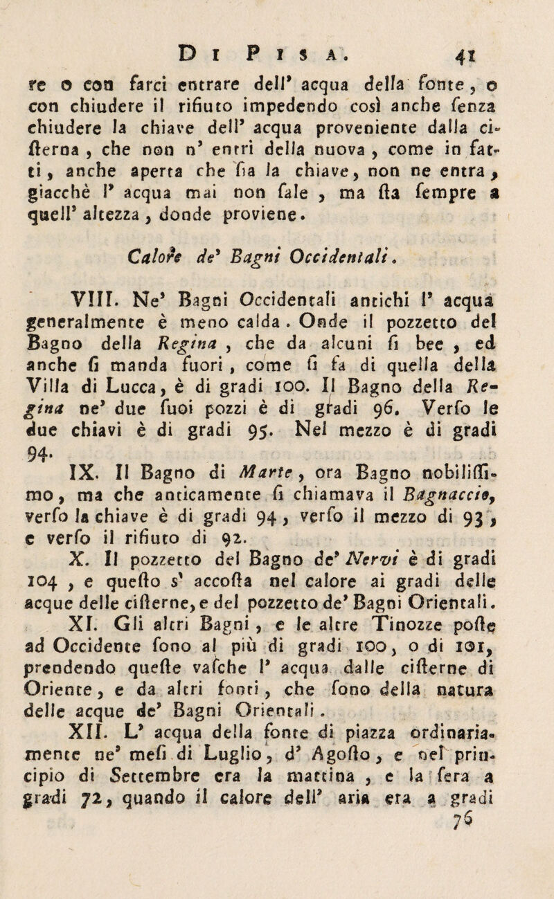 re 0 coti farci entrare dell* acqua della fonte , 0 con chiudere il rifiuto impedendo cosi anche fenza chiudere la chiave dell’ acqua proveniente dalla ci- fterna , che non n5 entri della nuova, come in fat¬ ti , anche aperta che fi a la chiave, non ne entra 9 giacché P acqua mai non fa!e , ma fla Tempre a quell* altezza , donde proviene. Calore de9 Bagni Occidentali. Vili. Ne* Bagni Occidentali antichi P acqua generalmente è meno calda . Onde il pozzetto del Bagno della Regina , che da alcuni fi bee , ed anche fi manda fuori , come fi fa di quella della Villa di Lucca, è di gradi 100. Il Bagno della Re¬ gina ne* due Tuoi pozzi è di gfadi 96. Verfo le due chiavi è di gradi 95. Nel mezzo è di gradi 94* IX. Il Bagno di Marte, ora Bagno nobiliti» mo, ma che anticamente fi chiamava il Bagnacci&y verfo la chiave è di gradì 94, verfo il mezzo di 93 , e verfo il rifiuto di 92. X. Il pozzetto del Bagno de9 Nervi è di gradi 104 , e quello s' accolla nel calore ai gradi delie acque deile ciflerne, e del pozzetto de* Bagni Orientali. XI. Gli altri Bagni , e le altre Tinozze polle ad Occidente fono al più di gradi 100, o di i®r, prendendo quelle vafche P acqua dalle cillerne di Oriente, e da altri fonti, che fono delia natura delie acque deJ Bagni Orientali , XII. L* acqua della fonte di piazza ordinaria¬ mente ne9 mefi di Luglio, d* Agollo, e net prin¬ cipio di Settembre era la mattina , e la fera a gradi 72, quando il calore dell9 aria era a gradi 76