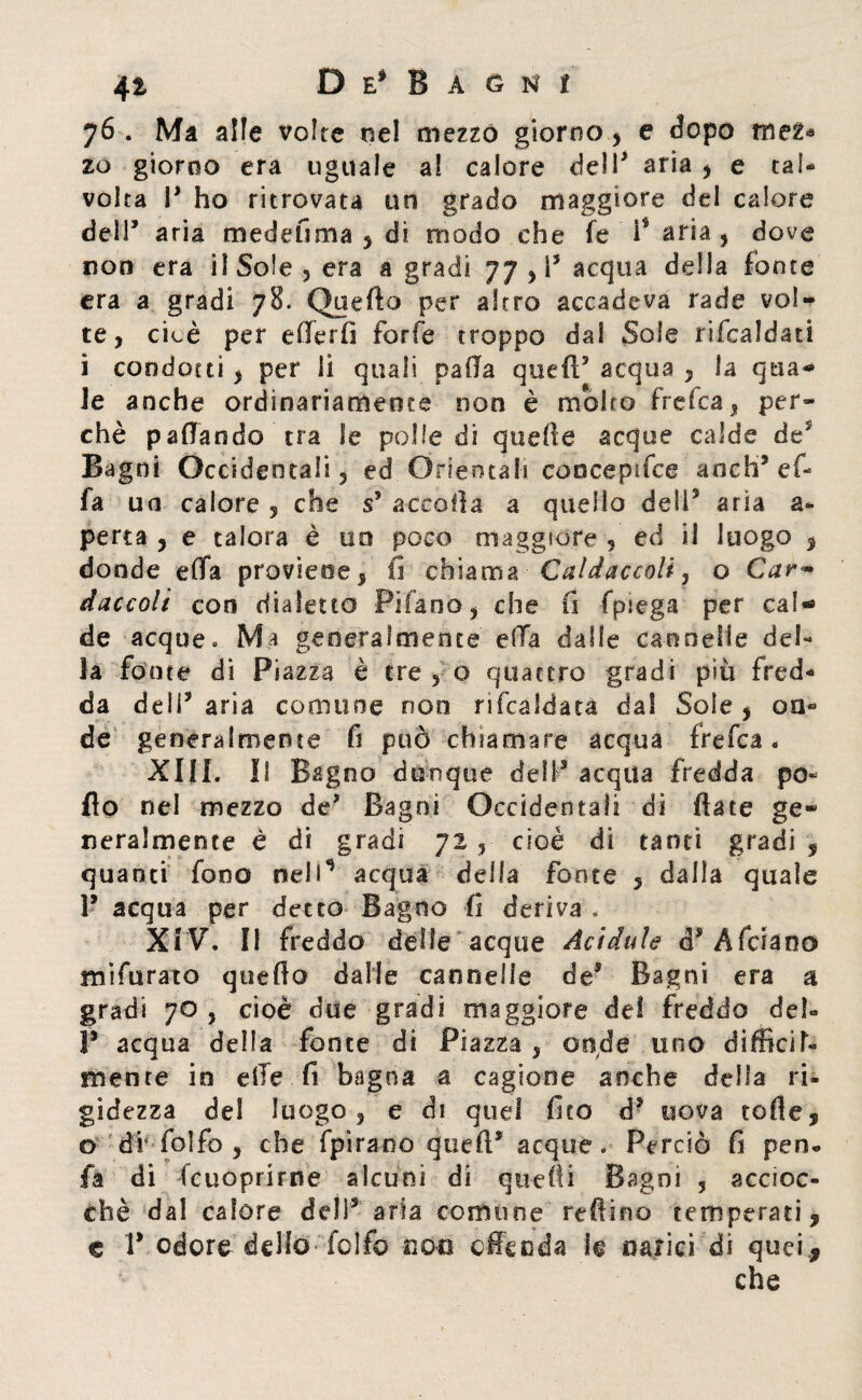 76 . Ma alle volte ne! mezzo giorno, e dopo mez* zo giorno era uguale al calore dell* aria , e tal¬ volta P ho ritrovata un grado maggiore del calore delP aria mede fi ma , di modo che fe i$ aria , dove non era il Sole , era a gradi 77 , P acqua della fonte era a gradi 78. Quello per altro accadeva rade vol¬ te, cicè per ellerii forfè troppo dal Sole rifcaldati i condotti, per li quali palla quell5 acqua , la qua¬ le anche ordinariamente non è molto frelca, per¬ chè paffando tra le polle di quelle acque calde de* Bagni Occidentali, ed Orientali concepifce aocb5 ef- fa un calore , che s’ accolla a quello deli5 aria a- perca , e talora è 00 poco maggiore , ed il luogo , donde elfa proviene, fi chiama Caldaccoli, o Car~ daccolì con dialetto Filano, che fi fpiega per cal¬ de acque. Ma generalmente ella dalle cannelle del¬ la fonte di Piazza è tre , o quattro gradi più fred¬ da deli5 aria comune non ribaldata da! Soie , on¬ de generalmente fi può chiamare acqua frefca « XIII. Il Bagno dunque dell5 acqua fredda po¬ llo nel mezzo de5 Bagni Occidentali di fiate ge¬ neralmente è di gradi 72 , cioè di tanti gradi , quanti fono nell’* acqua della fonte , dalla quale l5 acqua per detto Bagno fi deriva . XIV. Il freddo delle acque Acidule (PAfciano mifurato quello dalle cannelle de5 Bagni era a gradi 70 , cioè due gradi maggiore del freddo del- 1* acqua della fonte di Piazza , onde uno difficil¬ mente in elle fi bagna a cagione anche della ri¬ gidezza del luogo, e di quel fico d5 uova tofte, o di'folfo , che fpirano quell5 acque. Perciò fi pen- fa di fcuoprirne alcuni di quelli Bagni , accioc¬ ché dal calore del)5 aria comune reftino temperati, e P odore dello feifo noe effe oda le narici di quei ., che